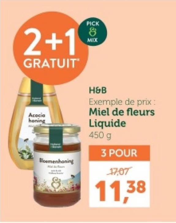 2+1
GRATUIT
Acacia
honing
PICK
8
MIX
H&B
Exemple de prix :
Miel de fleurs
Liquide
450 g
3 POUR
Bloemenhoning
17,07
11,38