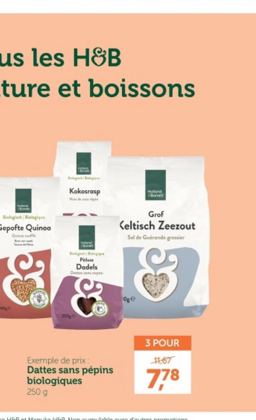 us les H&B
ture et boissons
Biologisch Bialogique
Gepofte Quinoa
Quin
Fi
Hand
Kokosrasp
Hond
Oborrelt
Grof
Keltisch Zeezout
Sel de Guérande grossier
炒麵
250g
Pitlane
Dadels
Dates yes
&
Oge
Exemple de prix:
Dattes sans pépins
biologiques
250 g
3 POUR
11,67
7,78
× LIGD »+ Mumcuba LIGO NA marilahla