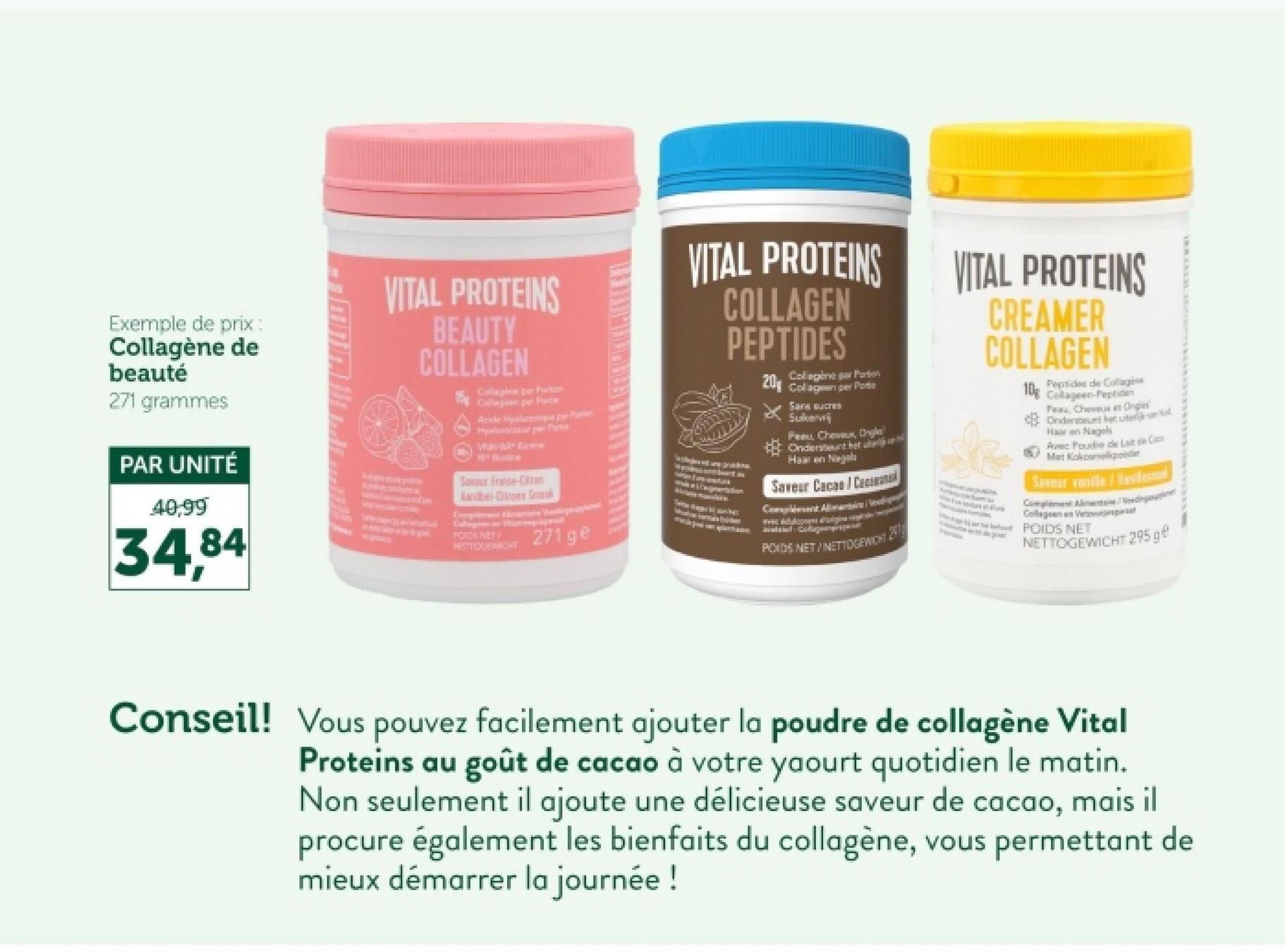 Exemple de prix:
Collagène de
beauté
271 grammes
PAR UNITÉ
40,99
34,84
VITAL PROTEINS
BEAUTY
COLLAGEN
Co por Partion
Collagen per Puter
Acide Hyaluronik par Partion
Hylsar per Parte
Watc
Radne
Sonour Fraise-C
Aardbel-Citroen D
Complement
POKOSNET
NETTOGERIGHT
271 ge
VITAL PROTEINS
COLLAGEN
PEPTIDES
Collagen per Portion
20 Collagen per Porte
Sans sucres
Peau, Chevaux, Cg
Ondersteunt het
Haar en Nagels
Saveur Cacao Caca
Comple
POIDS NET/INETTOGEWICHT
VITAL PROTEINS
CREAMER
COLLAGEN
Peptides de Collagéne
10g Collagen-Peptide
Peau, Cheveux et Ongle
Ondersteunt het uite
Hag
Avec Poudre de Lait de Cact
Mat Kokosmelkpoeder
Saveur vanille/Vandema
Complement Alimentain
Collagen Vesperat
POIDS NET
NETTOGEWICHT 295 ge
Conseil! Vous pouvez facilement ajouter la poudre de collagène Vital
Proteins au goût de cacao à votre yaourt quotidien le matin.
Non seulement il ajoute une délicieuse saveur de cacao, mais il
procure également les bienfaits du collagène, vous permettant de
mieux démarrer la journée !