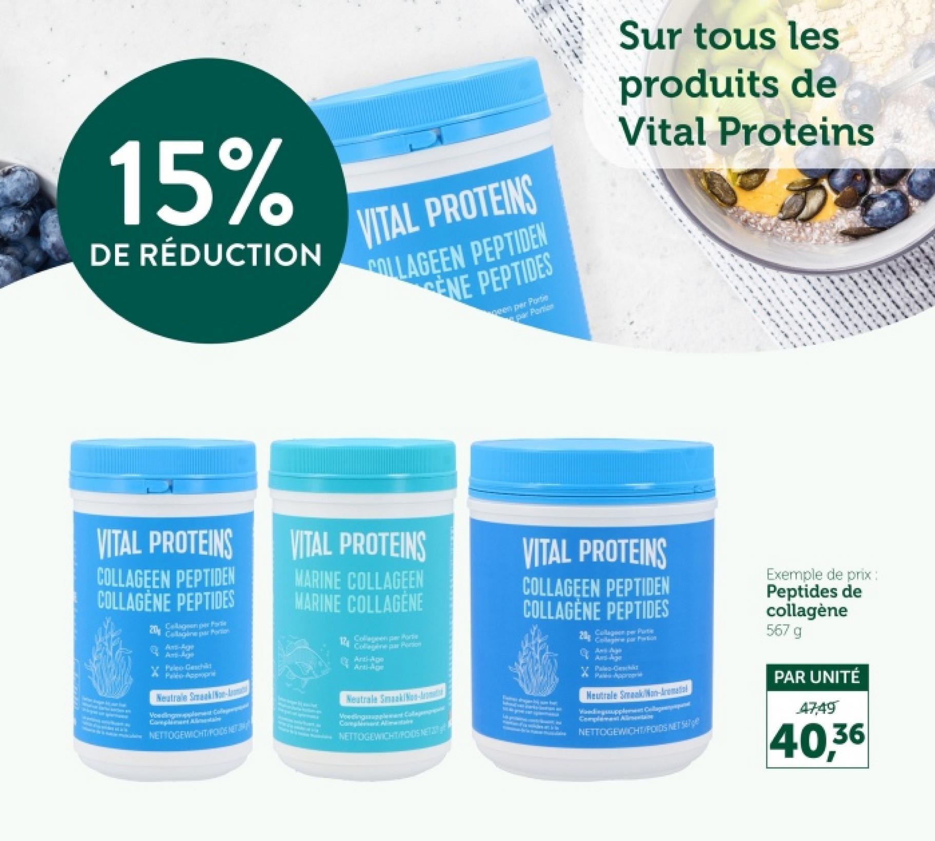 15%
DE RÉDUCTION
VITAL PROTEINS
COLLAGEEN PEPTIDEN
ENE PEPTIDES
been per Portie
par Portion
Sur tous les
produits de
Vital Proteins
ON
VITAL PROTEINS
COLLAGEEN PEPTIDEN
COLLAGÈNE PEPTIDES
20
Collagen per Fortit
Callagine par Portion
Anti-Agge
Ant-
Pelo-Geschild
Peléo-Appropri
Neutrale Smaak/Non-
Compliment Alimentaire
NETTOGEWICHTIPODS NET
VITAL PROTEINS
MARINE COLLAGEEN
MARINE COLLAGENE
12
Collagen per Porte
Collagene par Portion
Anti-Age
Anti-Age
Neutrale Smaak/Non-Arom
Voedingssuppleant Collagenpre
Complement Alimitare
NETTOGEWICHT RODS NET
VITAL PROTEINS
COLLAGEEN PEPTIDEN
COLLAGÈNE PEPTIDES
20
Collagen per Puti
Collage par Portion
And-Age
V Paleo-Gesch
Maka Approgr
Neutrale Smaak Non-Aromati
Collap
Vandingsupple
Complement Alimentaire
NETTOGEWICHT/POIDS NET
Exemple de prix :
Peptides de
collagène
567 g
PAR UNITÉ
47,49
40,36