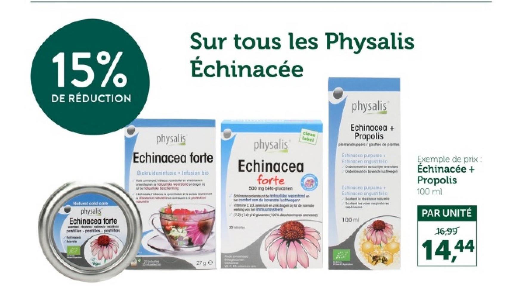 15%
DE RÉDUCTION
Sur tous les Physalis
Échinacée
Hurcond com
physalis
Echinacea forte
physalis
Echinacea forte
Biokruideminfusie Infusion bio
Muva
30
physalis
Echinacea
forte
500 mg beta-glucanen
But w
comfort om de bovengen
clean
Label
physalis
Echinacea +
Propolis
Echinacea purpured +
Echinaceo custo
Echinacea purputed +
Echinaceo enguantatio
shaampras amevision
100 ml
Exemple de prix :
Échinacée +
Propolis
100 ml
PAR UNITÉ
16,99
14,44
20
27 ge
Cahumoris
WUC DS sonteratan and