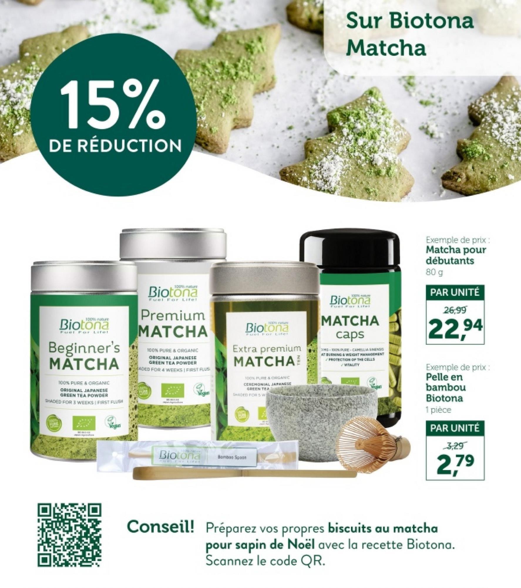 15%
DE RÉDUCTION
Sur Biotona
Matcha
100% mature
Biotona
Fuel For Lifel
Beginner's
MATCHA
100% PURE & ORGANIC
ORIGINAL JAPANESE
GREEN TEA POWDER
SHADED FOR 3 WEEKS FIRST FLUSH
100%
Biotona
Fuel For Lifel
Premium
MATCHA
100% PURE & ORGANIC
ORIGINAL JAPANESE
GREEN TEA POWDER
ADED FOR 4 WEEKS | FIRST FLUS
PURE
TODA HUGE
Biotona
Fuel For Lifel
Extra premium
MATCHA
100% PURE & ORGANIC
CEREMONIAL JAPANESE
GREEN TER
SHADED FOR SW
1006 mature
Biotona
MATCHA
caps
THE 100% PURE CAHILLMENSIS
AT BURNING & WEIGHT MANAGEMENT
PROTECTION OF THE CELLS
WEWLITY
voch
DATING
Wegun
LIP COLLE
Biotona
FOWL FireE
Bamboo Sp
Exemple de prix :
Matcha pour
débutants
80 g
PAR UNITÉ
26,99
22,94
Exemple de prix :
Pelle en
bambou
Biotona
1 pièce
PAR UNITÉ
3,29
2,79
Conseil! Préparez vos propres biscuits au matcha
pour sapin de Noël avec la recette Biotona.
Scannez le code QR.