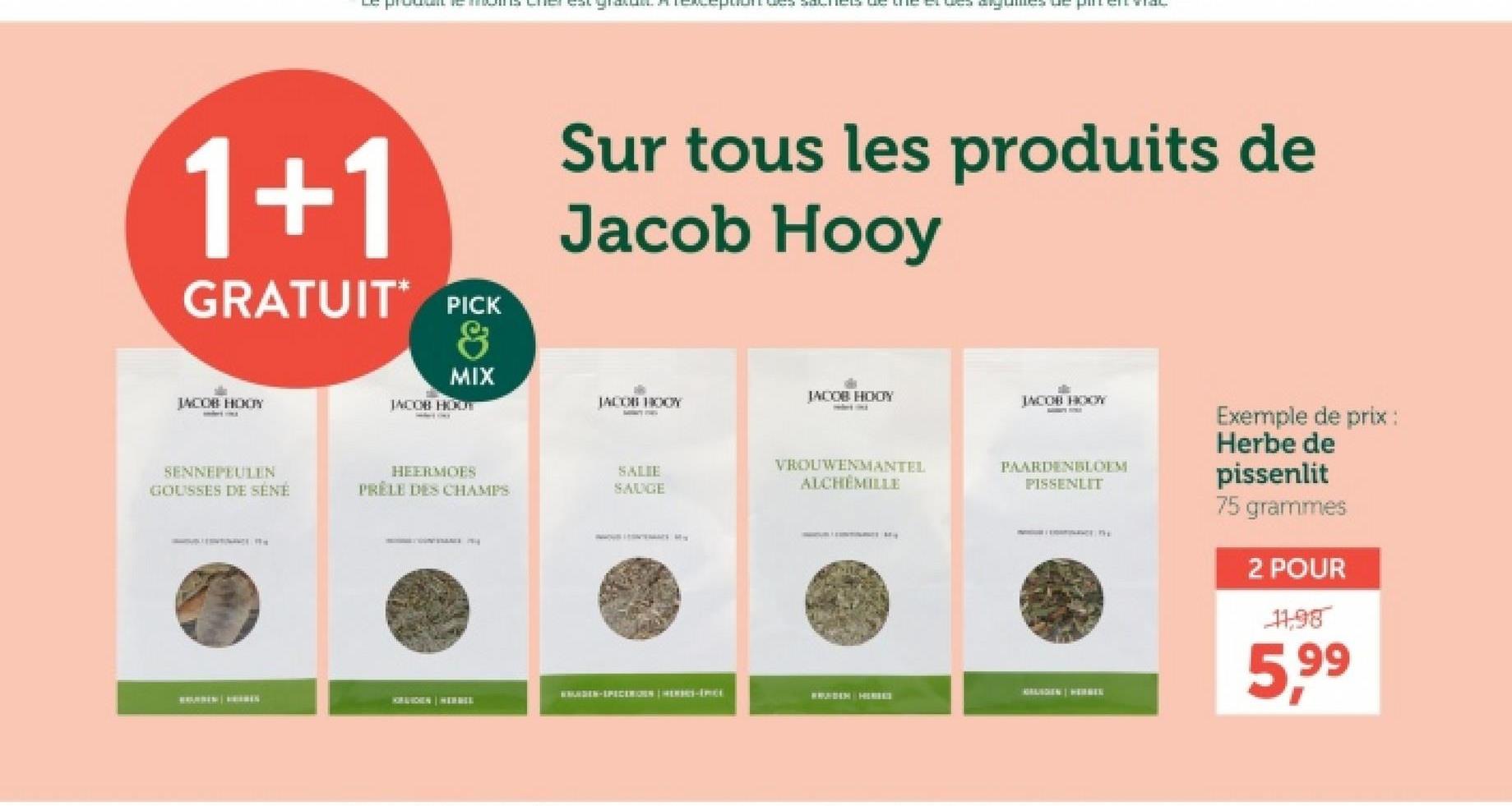 1+1
GRATUIT PICK
&
JACOB HODY
MIX
JACOB HOUT
Sur tous les produits de
Jacob Hooy
JACOB HOOY
JACOB HOOY
JACOB HOOY
SENNEPEULEN
GOUSSES DE SENE
HEERMOES
PRELE DES CHAMPS
SALIE
SAUGE
VROUWENMANTEL
ALCHEMILLE
PAARDENBLOEM
PISSENLIT
WWURDEN-SPECERIOEN HERBS-İnci
HORAUCHEN HERBEL
Exemple de prix :
Herbe de
pissenlit
75 grammes
2 POUR
11,98
5,99