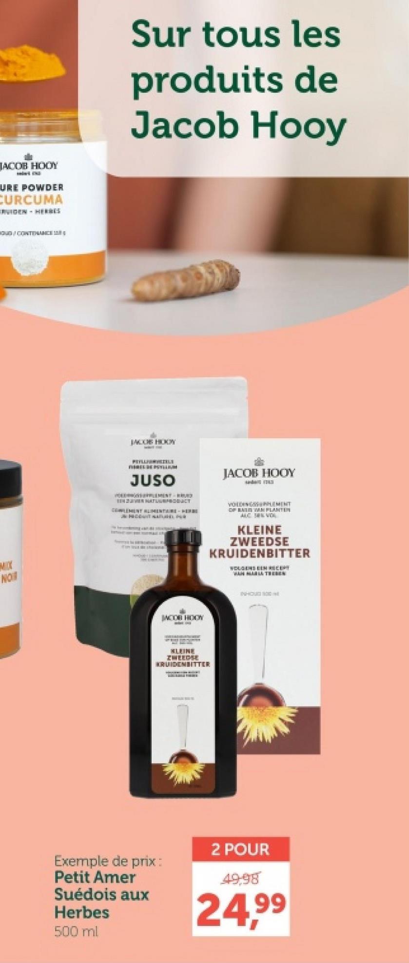 JACOB HOOY
URE POWDER
CURCUMA
RUIDEN HERBES
Sur tous les
produits de
Jacob Hooy
O/CONTENANCE
NOT
JACOB HODY
REVELANGELE
JUSO
JACOB HOOY
HATUURPRODUCT
COMPLEMENT ALIMENTAIRE HERE
JN PEDDAITIN
VOLINGEMENT
OF BAIN VAN PLANTER
AUC SEN VO
KLEINE
ZWEEDSE
KRUIDENBITTER
WOLGENS EEN RECEPT
JACOR HOOY
KLEINE
ZWEEDSE
KRUIDENBITTER
INHOUD 100
2 POUR
Exemple de prix:
Petit Amer
Suédois aux
Herbes
500 ml
49,98
24,99