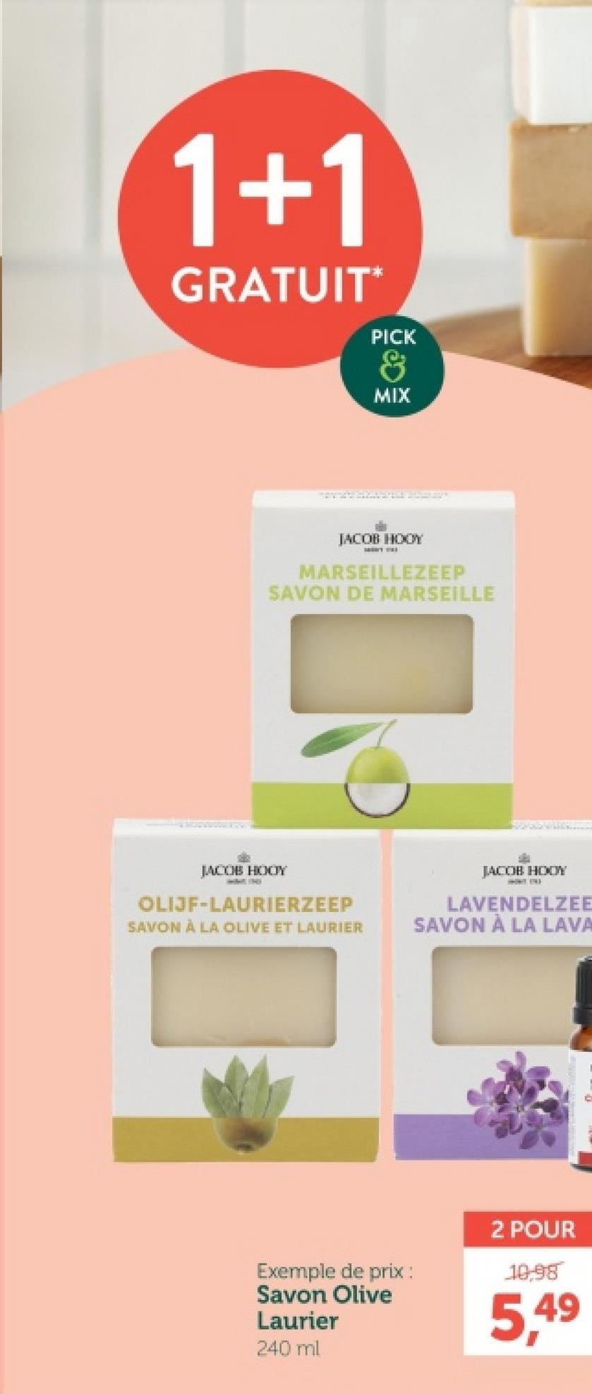 1+1
GRATUIT*
PICK
&
MIX
JACOB HOOY
MARSEILLEZEEP
SAVON DE MARSEILLE
JACOB HOOY
OLIJF-LAURIERZEEP
SAVON À LA OLIVE ET LAURIER
JACOB HOOY
LAVENDELZEE
SAVON À LA LAVA
Exemple de prix :
Savon Olive
Laurier
240 ml
2 POUR
10,98
5,49