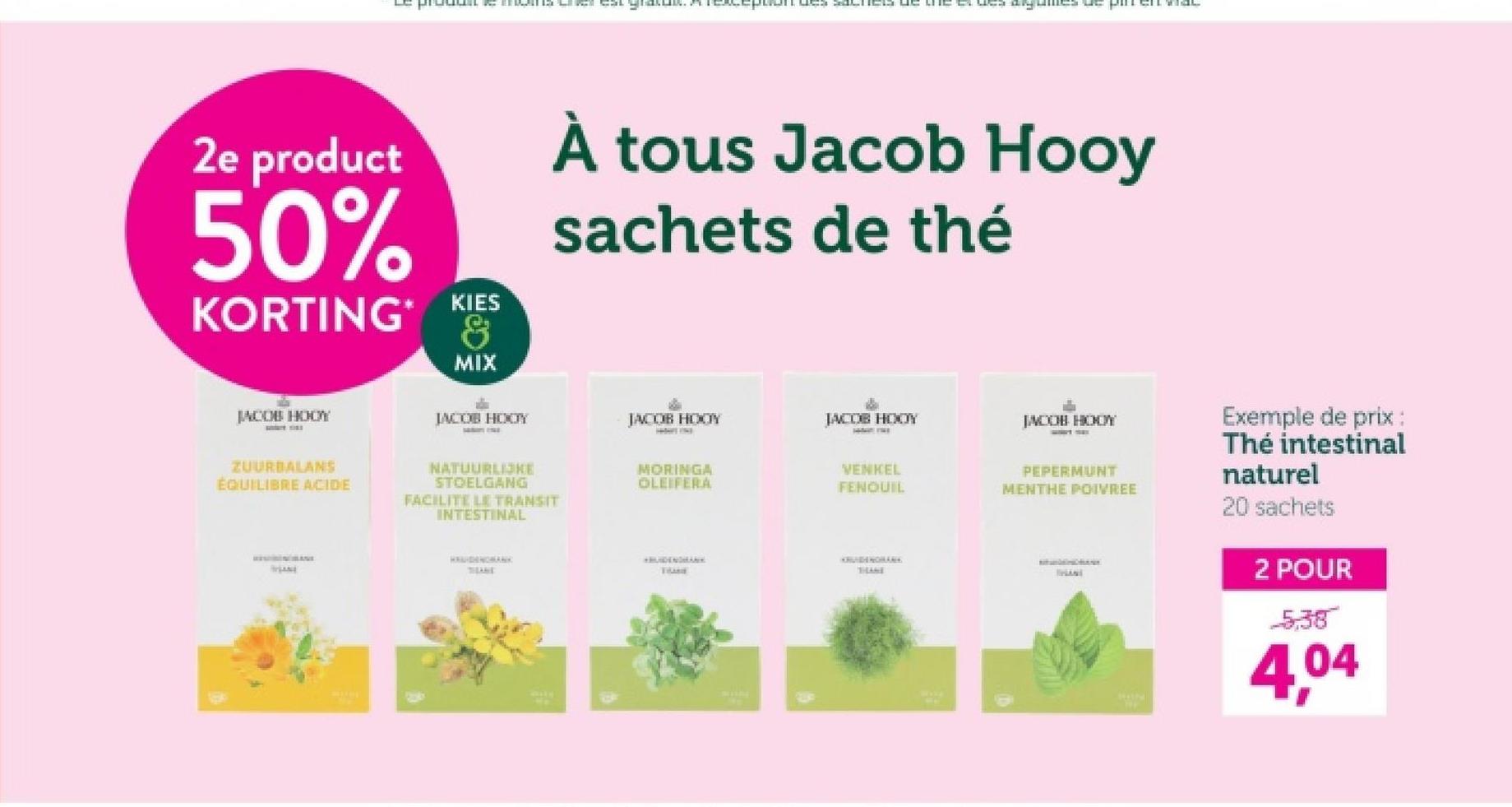 algunes de pin
2e product
50%
KORTING KIES
MIX
À tous Jacob Hooy
sachets de thé
JACOB HOOY
JACOB HOOY
JACOB HOOY
JACOB HOOY
JACOB HOOY
ZUURBALANS
ÉQUILIBRE ACIDE
STOELGANG
FACILITE LE TRANSIT
NATUURLIJKE
MORINGA
OLEIFERA
VENKEL
FENQUIL
AN
INTESTINAL
HAUDENOMANK
THANK
PEPERMUNT
MENTHE POIVREE
Exemple de prix :
Thé intestinal
naturel
20 sachets
2 POUR
5,38
4,04
TRANE
THANE
IHANI