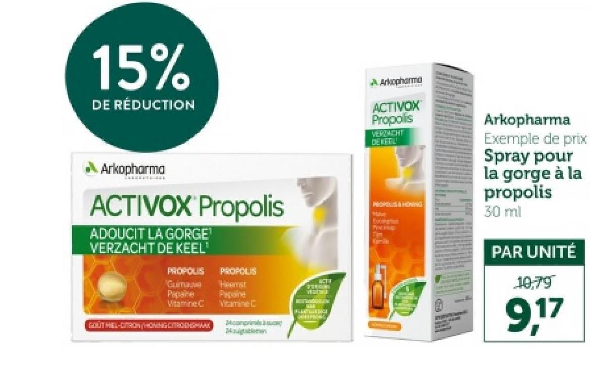 15%
DE RÉDUCTION
về Arkopha mà
ACTIVOX
Propolis
VERZACHT
DEKETL
Arkopharma
ACTIVOX Propolis
ADOUCIT LA GORGE
VERZACHT DE KEEL'
Guimauve
PROPOUS
PROPOLIS
Papaine
Vitamine C
Heemst
Papine
Vitamine C
GOUTMEL-CITRON/HONING CITROENSMAX
m
вста
DETO RACING
FLANTISICE
PROPOUS & HONING
Mal
Exoptan
Pre krop
Kamile
Arkopharma
Exemple de prix
Spray pour
la gorge à la
propolis
30 ml
PAR UNITÉ
10,79
9,17