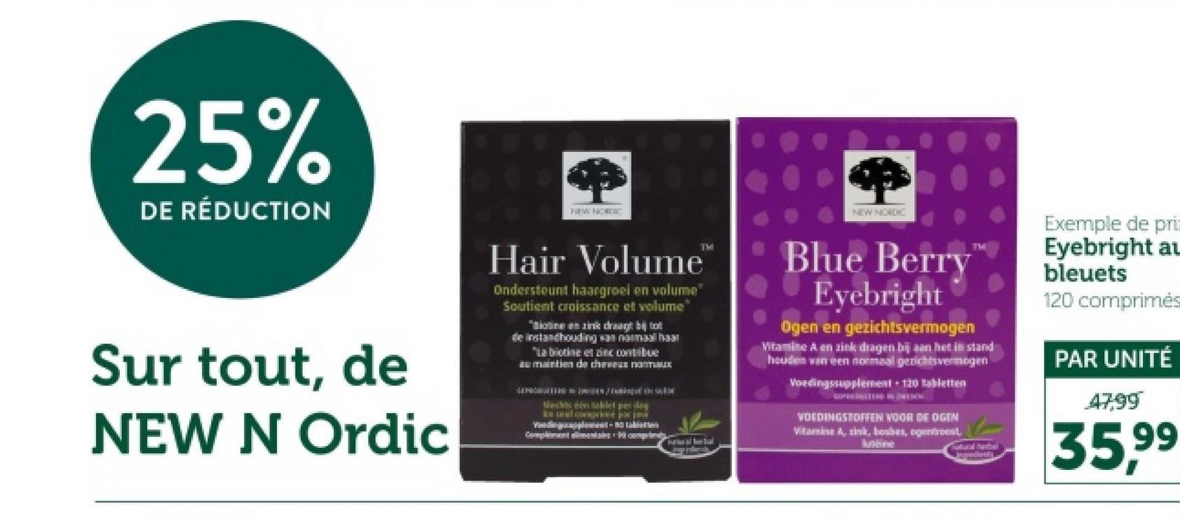 25%
DE RÉDUCTION
NEW NORDIC
NEW NORDIC
Sur tout, de
NEW N Ordic
Hair Volume
Ondersteunt haargroel en volume
Soutient croissance et volume
"Botine en zink draagt bij
de instandhouding van normaal haar
"La botine et in contribue
au maintien de chreunaux
Mechts één tablet pedag
-
TM
Blue Berry
Eyebright
Ogen en gezichtsvermogen
Vitamine A en zink dragen bij aan het in stand
houden van een normaal gerichtsvermogen
Voedingssupplement + 120 tabletten
VOEDINGSTOFFEN VOOR DE OGEN
Vitamine A, zink, bosbes, ogentroost
luteine
Exemple de pri
Eyebright au
bleuets
120 comprimés
PAR UNITÉ
47,99
atural herbel
35,99