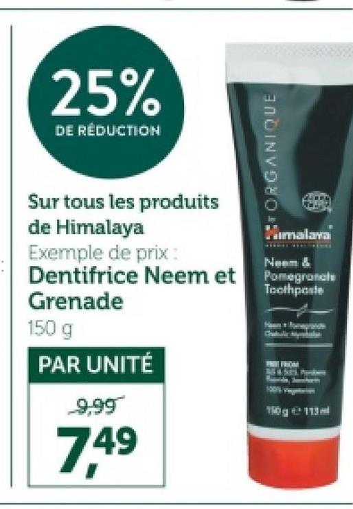 25%
DE RÉDUCTION
ORGANIQUE
Sur tous les produits
de Himalaya
Exemple de prix:
Himalaya
Neem &
Dentifrice Neem et Pomegranate
Grenade
150 g
PAR UNITÉ
9,99
7.49
Toothpaste
FROM
150g113