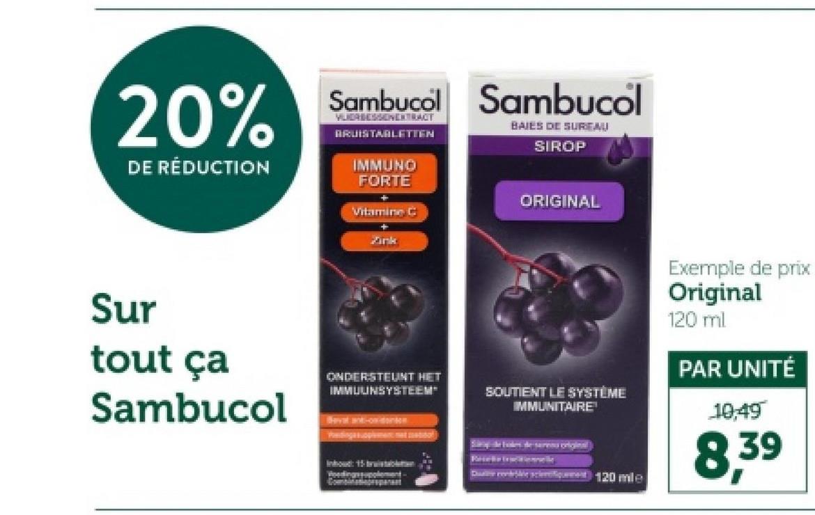 20%
DE RÉDUCTION
Sambucol Sambucol
VERBESSENEXTRACT
BRUISTABLETTEN
IMMUNO
FORTE
Vitamine C
Zink
BAIES DE SUREAU
SIROP
ORIGINAL
Sur
tout ça
Sambucol
Bevat ant-ow-dens
ONDERSTEUNT HET
IMMUUNSYSTEEM"
Woodingssupplement-
SOUTIENT LE SYSTÈME
IMMUNITAIRE
Darebbe scient 120 mile
Exemple de prix
Original
120 ml
PAR UNITÉ
10,49
8,39