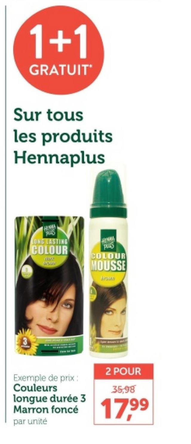 1+1
GRATUIT*
Sur tous
les produits
Hennaplus
HENMA
PLUS
LONG LASTING
COLOUR
PLUS
COLOUR
dare
MOUSSE
Exemple de prix :
Couleurs
longue durée 3
Marron foncé
par unité
2 POUR
35,98
17.99