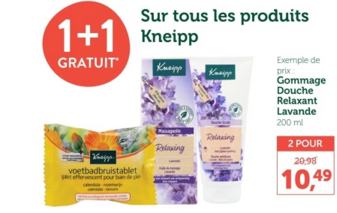 Sur tous les produits
1+1 Kneipp
GRATUIT*
Kneipp
Kneipp
Massageolie
Relaxing
Laurel
Kneipp
voetbadbruistablet
galet effervescent pour bain de ple
calendula-rozemarijn
calendula-rammin
Lavande
Douche Scrub
Relaxing
Lavendel
Exemple de
prix:
Gommage
Douche
Relaxant
Lavande
200 ml
2 POUR
20,98
10,49