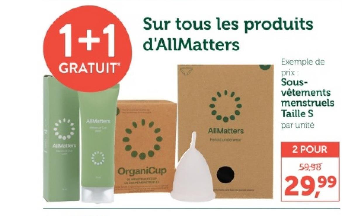 Sur tous les produits
1+1 d'AllMatters
GRATUIT
AllMatters
AllMatters
OrganiCup
DEMENTEWOFFROUS
LS COUPE MIVITIUILLE
Exemple de
prix:
Sous-
AllMatters
Period underwea
vêtements
menstruels
Taille S
par unité
2 POUR
59,98
29.99