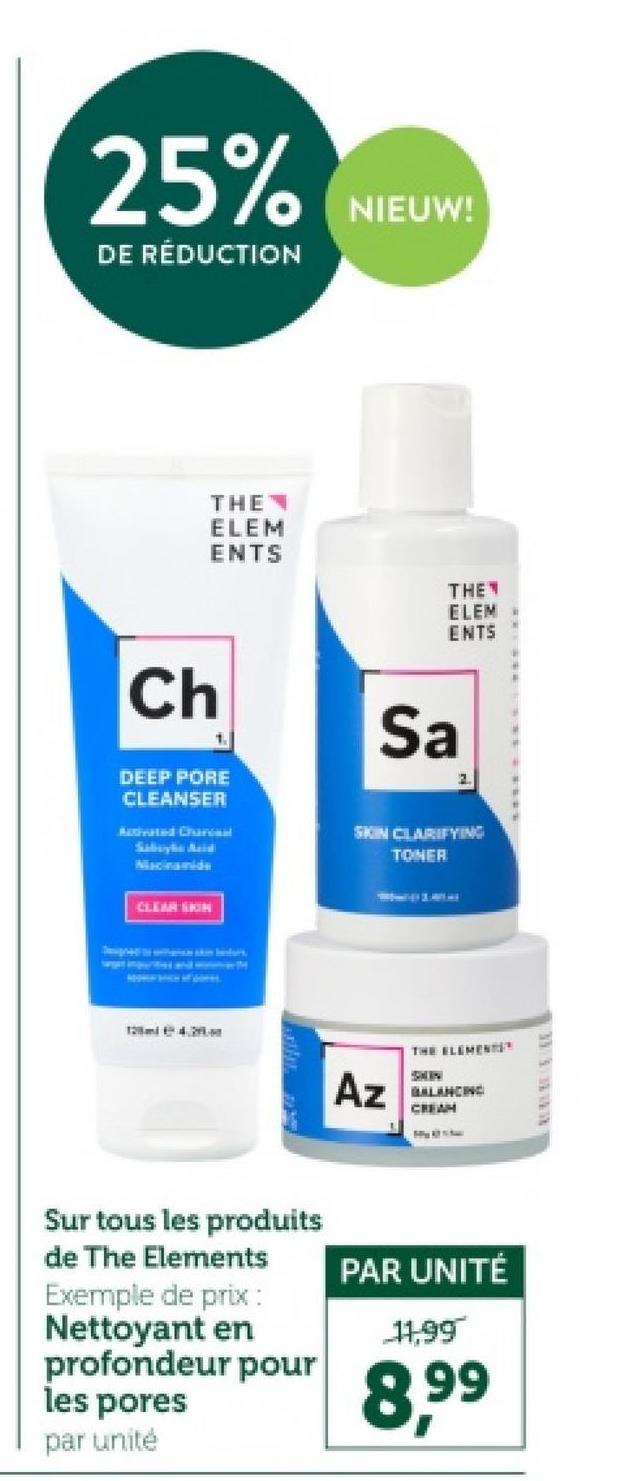 25%
DE RÉDUCTION
NIEUW!
THE
ELEM
ENTS
THE
ELEM
ENTS
Ch
1.
DEEP PORE
CLEANSER
Activated Chara
Sabaybe Asid
Niacinamide
CLEAR SKIN
Sa
2.
SKIN CLARIFYING
TONER
Az
THE ELEMENTS
BALANCING
CREAM
Sur tous les produits
de The Elements
Exemple de prix :
Nettoyant en
profondeur pour
les pores
par unité
PAR UNITÉ
11,99
8.99