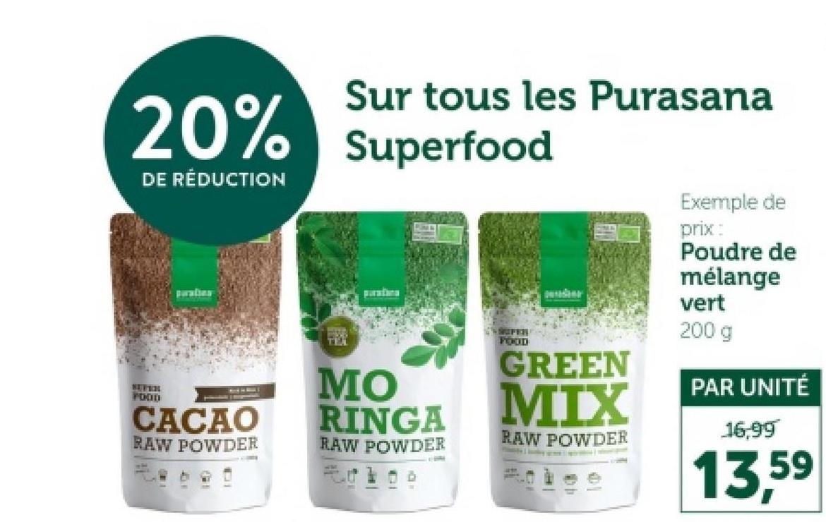 Sur tous les Purasana
20% Superfood
DE RÉDUCTION
SEVEN
FOOD
paraties
CACAO
RAW POWDER
TEM
parationa
MO
RINGA
RAW POWDER
FER
FOOD
GREEN
MIX
RAW POWDER
Exemple de
prix:
Poudre de
mélange
vert
200 g
PAR UNITÉ
16,99
13,59