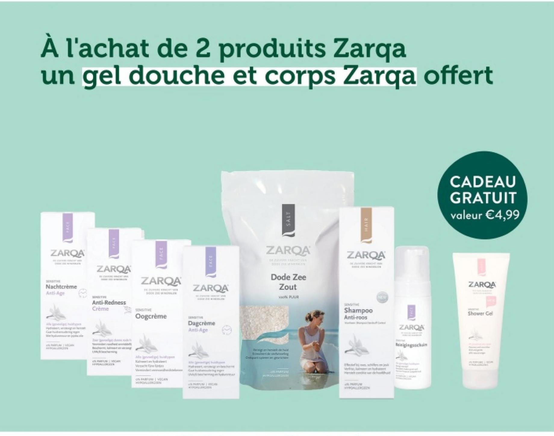 À l'achat de 2 produits Zarqa
un gel douche et corps Zarqa offert
FACE
ZARQA
Nachtcrème
Anti-Age
ZARQA
ZARQA
FACE
ZARQA
NTRALEN
HIPOALLERGEEN
Anti-Redness
Crème
SENSITIVE
Oogcrème
SANGITIVE
Dagcrème
Anti-Age
Verschler
VECAN
HYPOALLERGEN
WPRUM WICAN
SALT
HAIR
ZARQA
DE DE ACHTER
2001 CEVHERIGES
Dode Zee
Zout
ZARQA
SE WITH TH
Quimulimers de showing
Cuan siangraichi
JM VARYUM
MYFALLENGETH
ST
Shampoo
Anti-roos
WYPOALLERGEEN
ZARQA
CADEAU
GRATUIT
valeur €4,99
ZAROA
Shower Gel