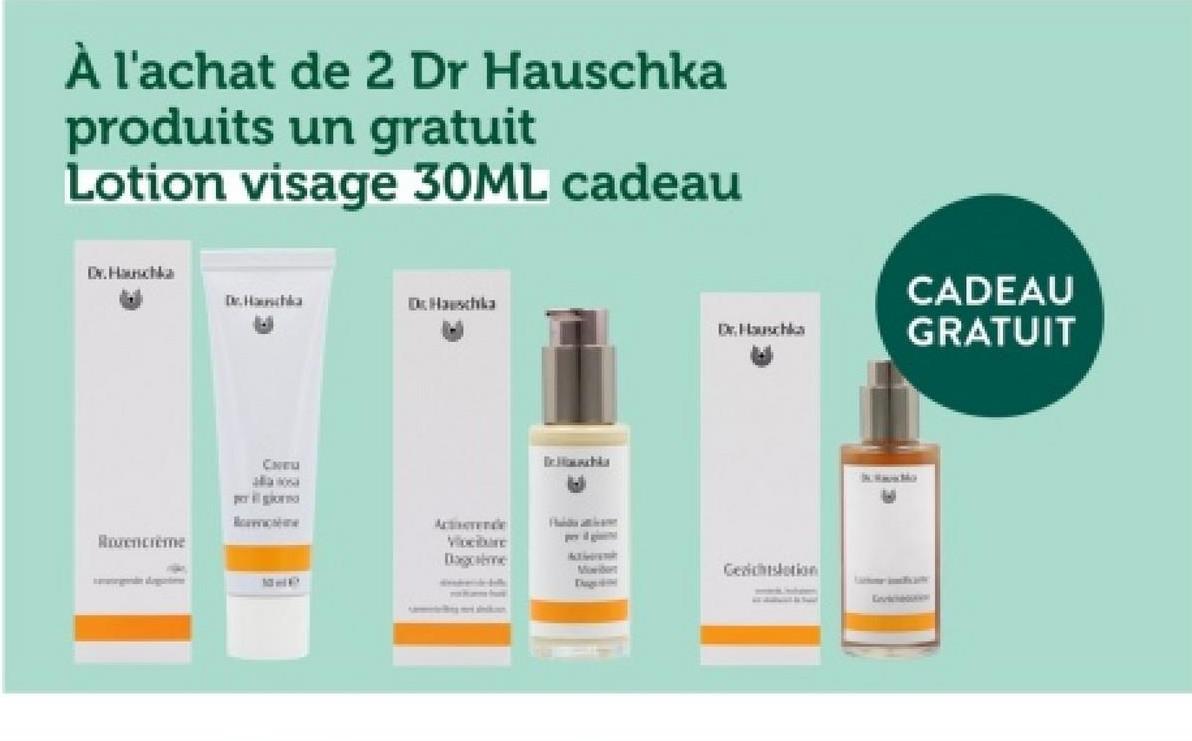 À l'achat de 2 Dr Hauschka
produits un gratuit
Lotion visage 30ML cadeau
Dr. Hauschka
Dr. Hauschka
Dr.Hauschka
Dr. Hauschka
CADEAU
GRATUIT
Rozencreme
CHEU
per il giorno
Bormione
Acterende
Vloeibare
Dagome
tee
P
Dr. Houschka
A
Habda atticame
Moder
Gesichtslation
E