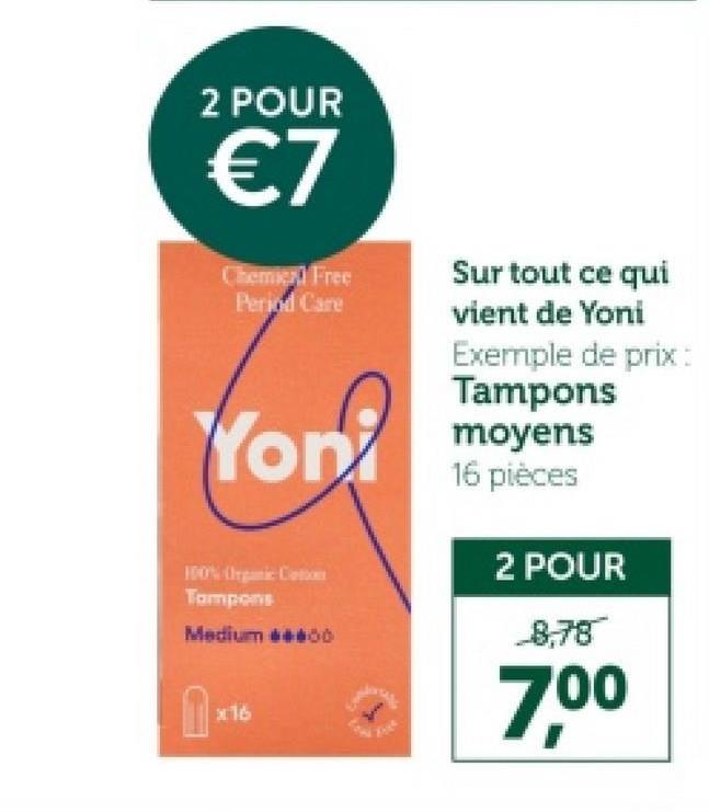 2 POUR
€7
Chemie Free
Period Care
Sur tout ce qui
vient de Yoni
Exemple de prix:
Tampons
Yon moyens
100% Organic Cotton
Tampons
Medium 600
1×16
16 pièces
2 POUR
8,78
7,00