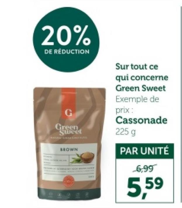 20%
DE RÉDUCTION
Sur tout ce
qui concerne
Green Sweet
Exemple de
G
prix:
Green
Sweet
BROWN
Cassonade
225 g
PAR UNITÉ
6,99
5,59