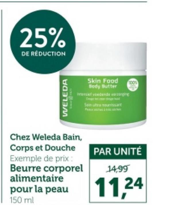 25%
DE RÉDUCTION
WELEDA
Skin Food
100%
Body Butter
indende regi
Chez Weleda Bain,
Corps et Douche
Exemple de prix:
Beurre corporel
alimentaire
pour la peau
PAR UNITÉ
14,99
11,24
150 ml