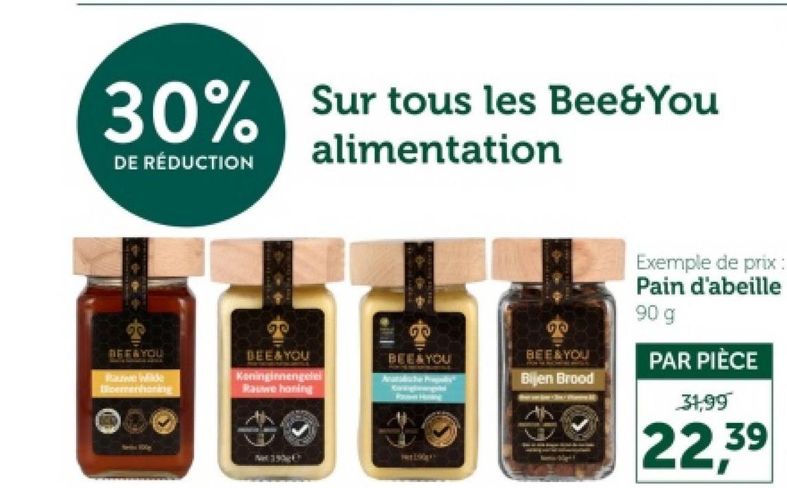 30%
DE RÉDUCTION
Sur tous les Bee&You
alimentation
REFAYOU
Rauwe Wilde
Dicemenhoring
BEE&YOU
Koninginnengele
Rauwe honing
00
BEE&YOU
BEE & YOU
Bijen Brood
Route Hing
Exemple de prix:
Pain d'abeille
90 g
PAR PIÈCE
31,99
22,39