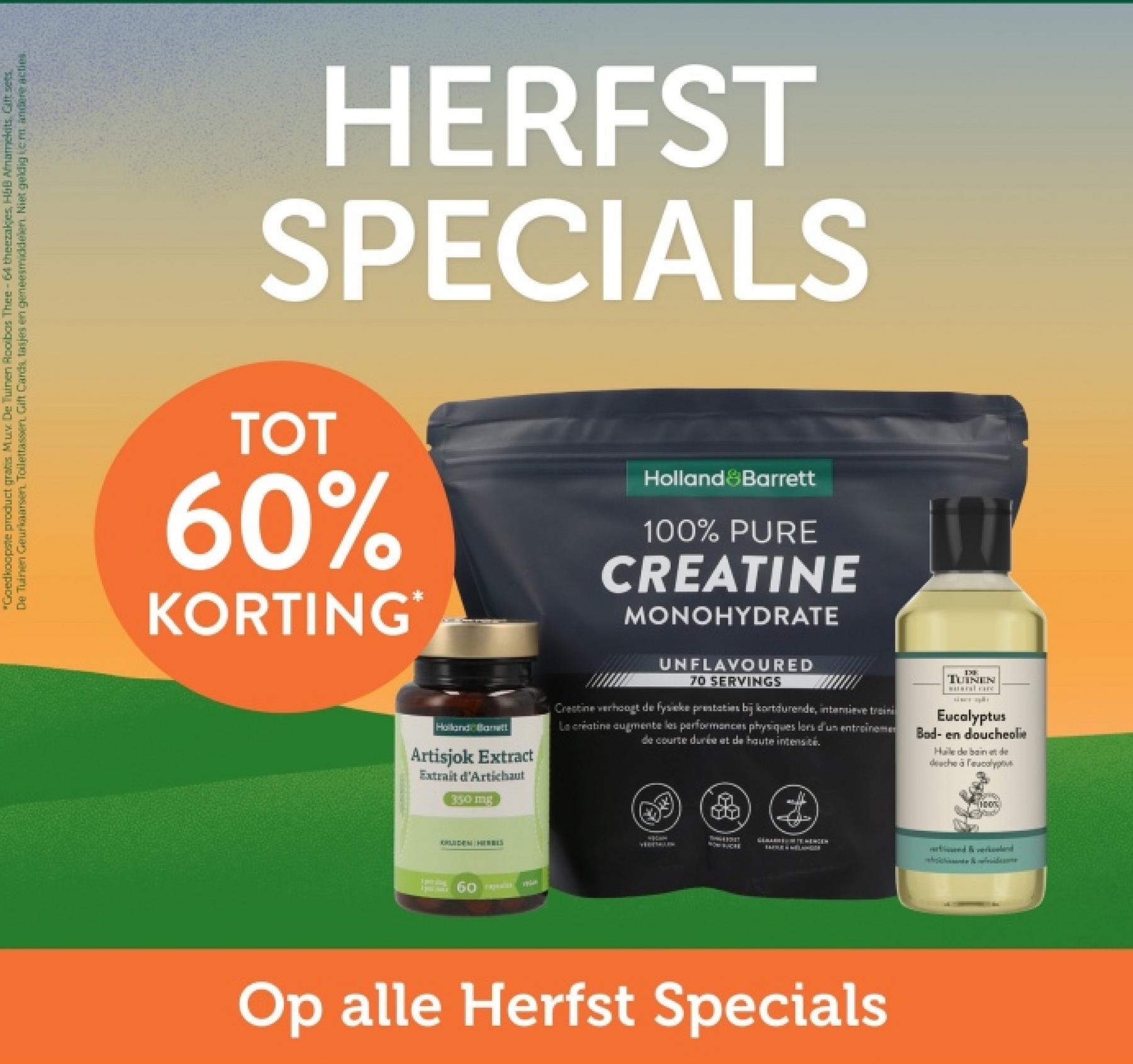 "Goedkoopste product gratis. Mux De Tuinen Rooibos Thee-64 theezakjes, H&B Afnamekits. Gift sets
De Tuinen Geurkaarsen. Toilettassen Gift Cards, tasjes en geneesmiddelen. Niet geldig lem andere acties.
HERFST
SPECIALS
TOT
60%
KORTING*
Holland Banett
Artisjok Extract
Extrait d'Artichaut
350 mg
Holland Barrett
100% PURE
CREATINE
MONOHYDRATE
UNFLAVOURED
70 SERVINGS
Creatine verhoogt de fysieke prestaties bij kortdurende, intensieve traini
La creatine augmente les performances physiques lors d'un entrainemen
de courte durée et de haute intensi
IXE
TUINEN
wwwal care
Eucalyptus
Bad- en doucheolie
Huile de bain et de
douche à l'eucalyptus
100%
1 por ding
KRUIDEN HIERBIS
60 TAPE
NOW SUCRE
Op alle Herfst Specials
ried & verkoelend