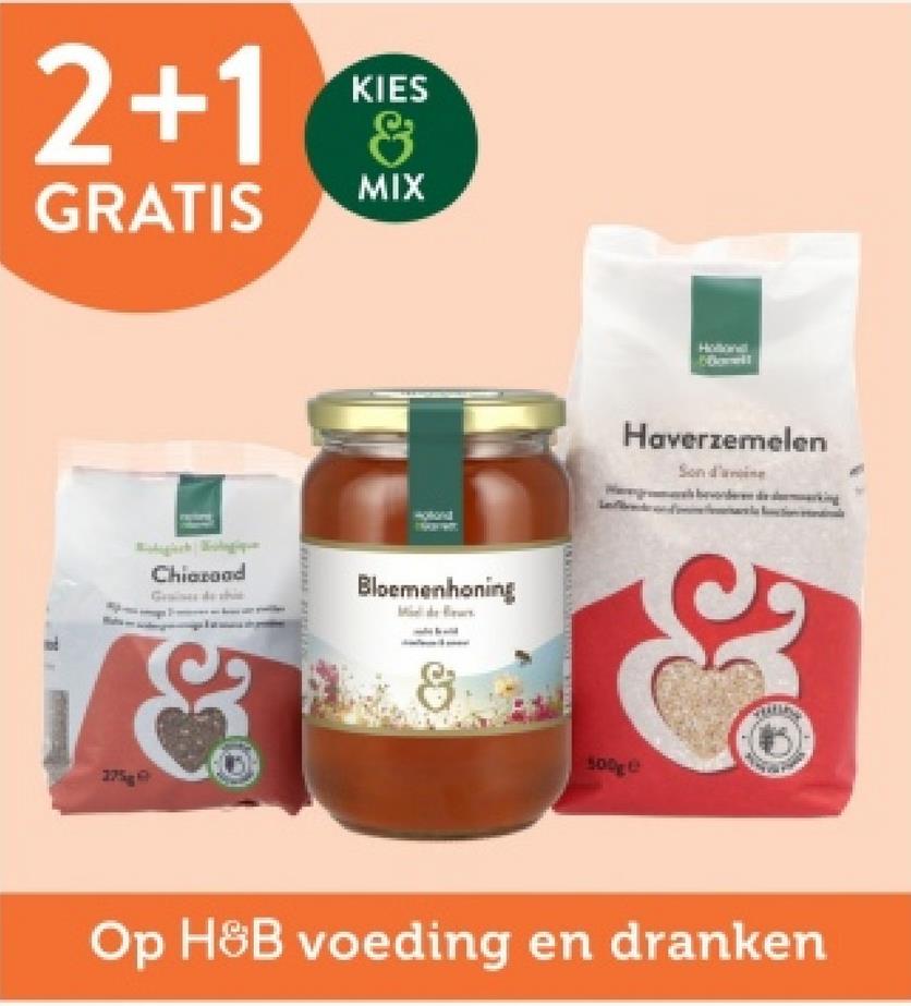 2+1 &
KIES
MIX
GRATIS
175
Chiaroad
Graines de shie
Bloemenhoning
Hollonall
Dowell
Haverzemelen
Son d'arin
500ge
Op H&B voeding en dranken