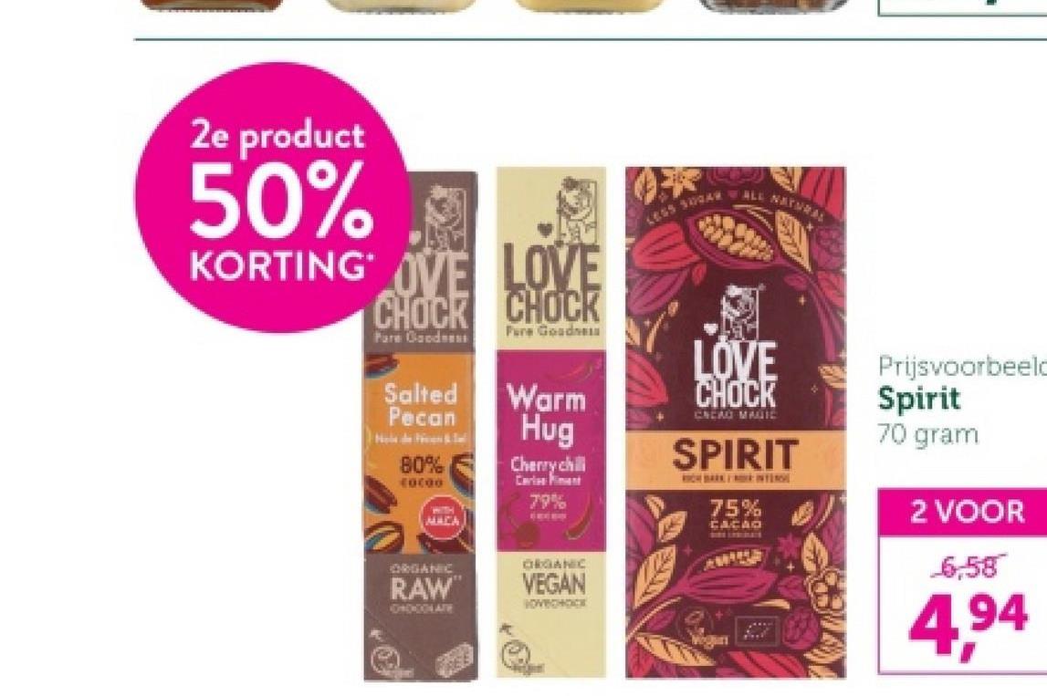 2e product
50%
KORTING OVE LOVE
CHOCK CHOCK
Pure Goodne
Pare Goodse
LESS 500A
ALL NATURAL
Salted
Pecan
Warm
Hug
80%
10000
WITH
MACA
Cherry chil
Cariss ment
79%
ORGANIC
RAW
DATE
ORGANIC
VEGAN
LOVECHOCK
LOVE
CHOCK
CREAO MAUIC
SPIRIT
75%
CACAO
Prijsvoorbeeld
Spirit
70 gram
2 VOOR
6,58
4,94