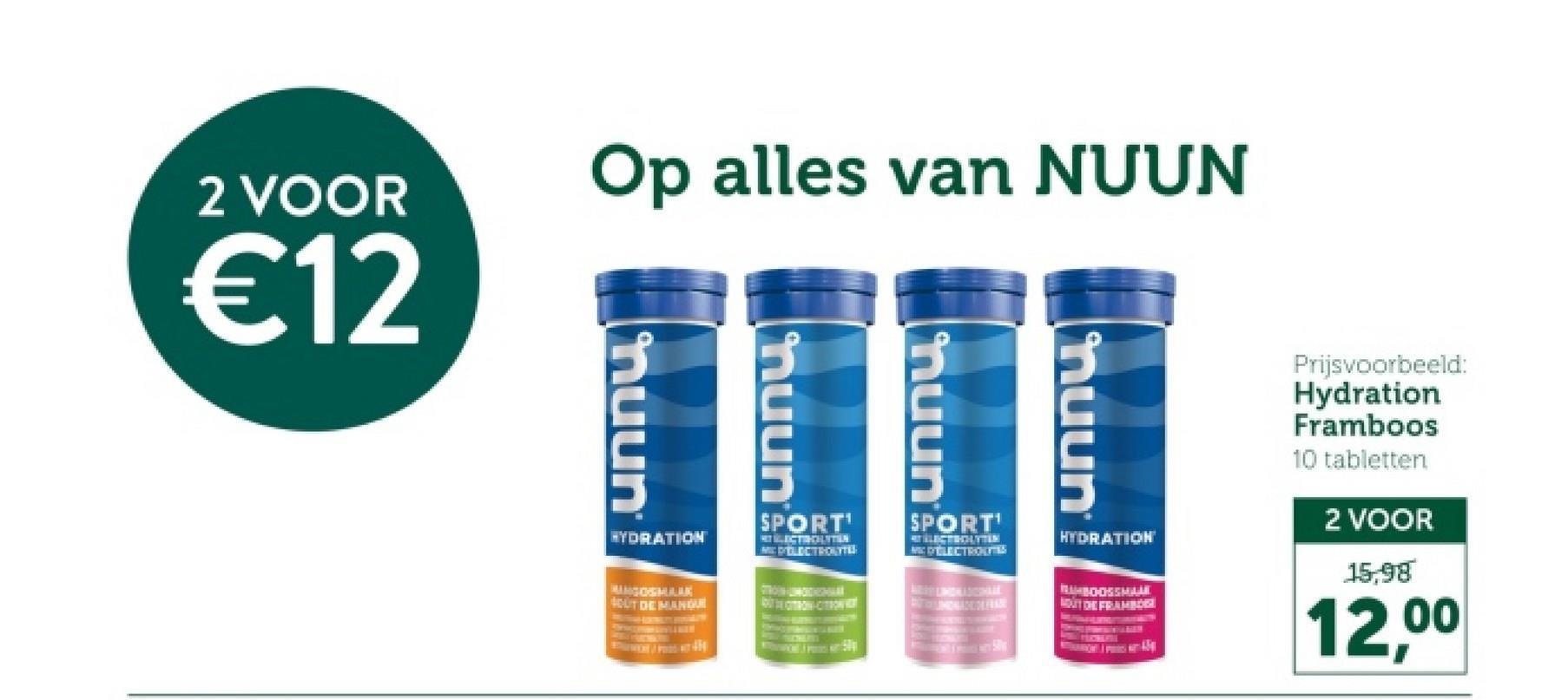 2 VOOR
€12
Op alles van NUUN
muun
unnu
muun
muun
HYDRATION
MANGOSMAAK
SOUT DE MANQUE
SPORT
LECTROLITEN
MD'ELECTROLYTES
STRON UNDE
ОТВОМ СТРОКИ
SPORT'
ELECTRON
HYDRATION
RUBOOSSMALL
OUT DE FRAMBOGI
Prijsvoorbeeld:
Hydration
Framboos
10 tabletten
2 VOOR
15,98
12,00