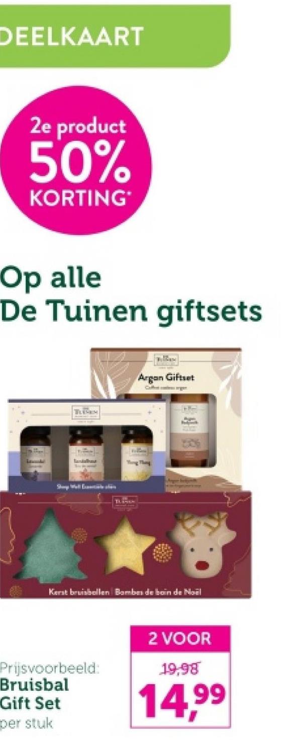 DEELKAART
2e product
50%
KORTING*
Op alle
De Tuinen giftsets
TUBES
lastahest
Argon Giftset
Coffences orgen
Kerst bruisbollen Bombes de boin de Noël
Prijsvoorbeeld:
Bruisbal
Gift Set
2 VOOR
19,98
14.99
per stuk