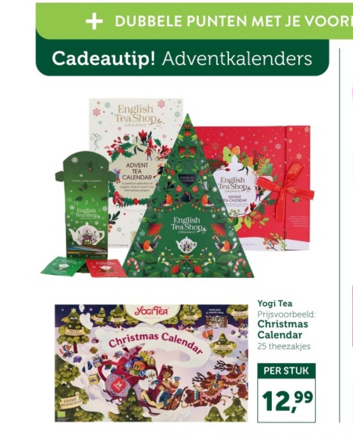 + DUBBELE PUNTEN MET JE VOORI
Cadeautip! Adventkalenders
FROWS
WEDDAGRES
English
Tesa Shopa
English
Tea Shop
ORGANIC
ADVENT
TEA
CALENDAR
Ja posicher.cof
English
Tea Shop
ORGANIC
English
Tea Shop
BREAN
ALIVEME
TEA CALENDAR
YOGI TEA
Christmas Calendar
Yogi Tea
Prijsvoorbeeld:
Christmas
Calendar
25 theezakjes
PER STUK
12,99