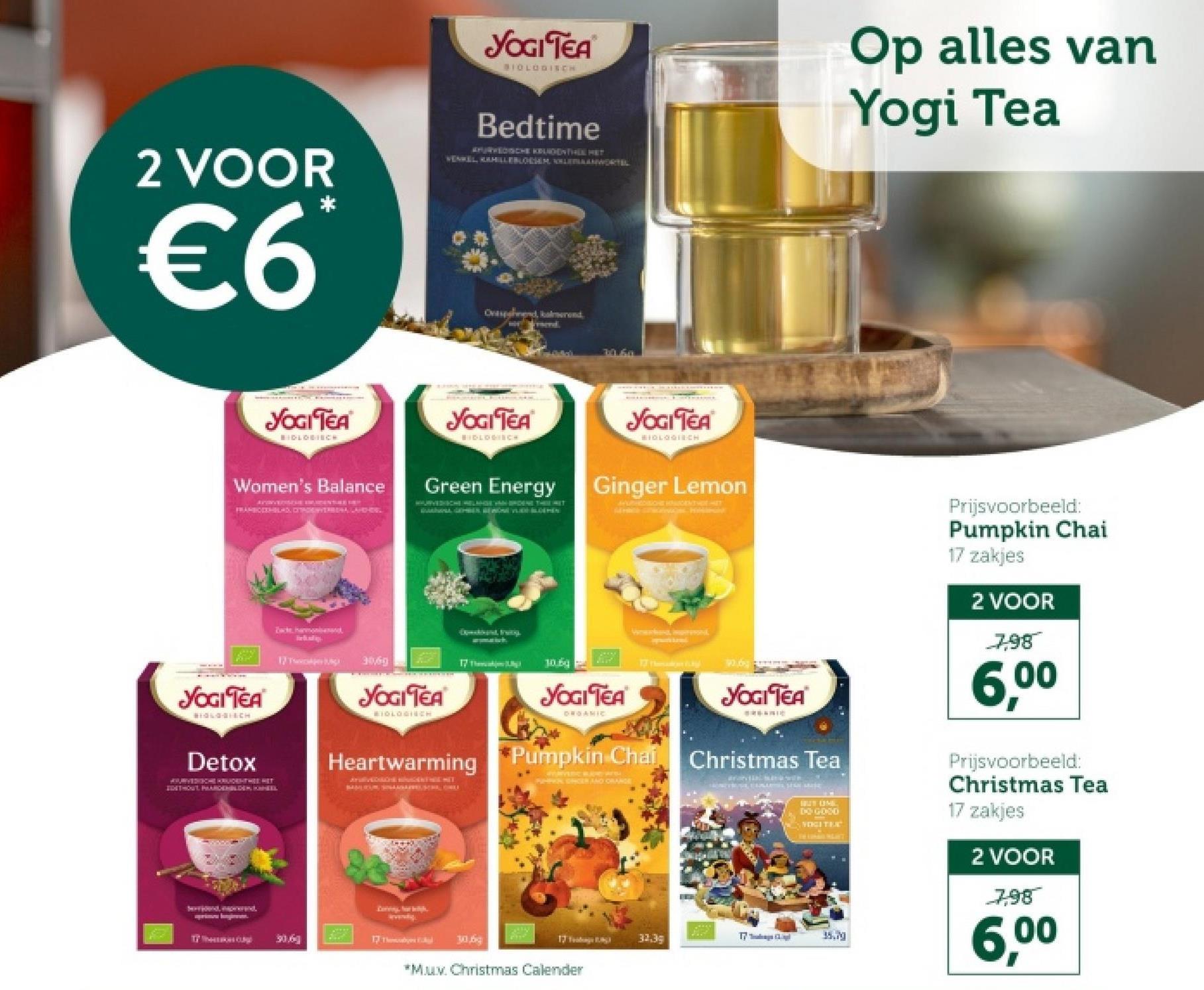 2 VOOR
€6
YOGI TEA
BIOLOGISCH
Bedtime
APURVEDISCHE KRUIDEN THEE HET
VENKEL, KAHILLEBLOESEM LEANWORTEL
Op alles van
Yogi Tea
Ovesend, kalmerend
send
14.6m
YOGI TEA
BIDLOBIRCH
Women's Balance
FRAMBOEXHBLADDERA, LADHES
YOGI TEA
BIOLOGISCH
Green Energy
YOGI TEA
BIOLOGISCH
Ginger Lemon
AEDCHE HAIGENT HOE HET
YOGITEA
BIOLOGICH
Detox
Zack harmon
17 Thwiper p
Excbant, Fruity.
3069
YOGI TEA
MIDLOGINCH
17 The
Heartwarming
1069
YOGI TEA
DROAMIC
wwwk, EN
Pumpkin Chai
PARCK SHEER AND ORANGER
YOGI TEA
Christmas Tea
ararvtial, már út “wil en
30.6
17 The
17
17
32.3g
30
*Muv. Christmas Calender
BUT UM
DO GOOD
YOGITEX
35.79
Prijsvoorbeeld:
Pumpkin Chai
17 zakjes
2 VOOR
7,98
6,00
Prijsvoorbeeld:
Christmas Tea
17 zakjes
2 VOOR
7,98
6,00