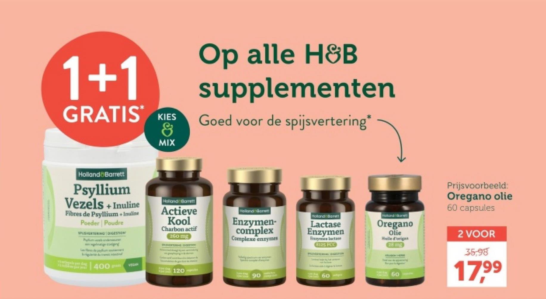 1+1
GRATIS KIES
&
Op alle H&B
supplementen
Goed voor de spijsvertering*
MIX
Holland Barrett
Psyllium
Vezels + Inuline
Fibres de Psyllium + Inuline
Poeder Poudre
SHUSVERTERING DIGESTION
P
Holland Borrett
Actieve
Kool
Charbon actif
260 mg
Holland Gorett
Enzymen-
complex
Complexe enzymes
Holland Barrett
Lactase
Enzymen
By lacta
525 FCC
intentional
VEGAN
NOW LAY
120 es
howing
90
60p
400-
Fotondamnett
Oregano
Olie
Wale d'origan
Prijsvoorbeeld:
Oregano olie
60 capsules
2 VOOR
35,98
17,99