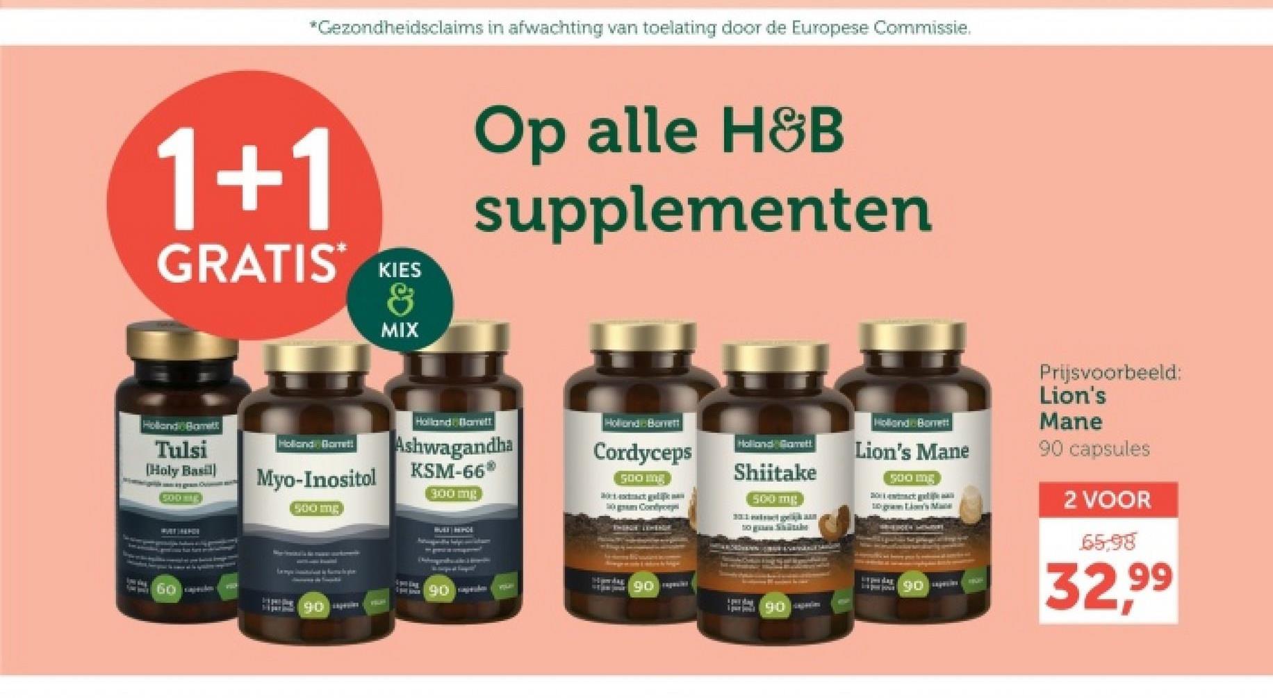 *Gezondheidsclaims in afwachting van toelating door de Europese Commissie.
1+1
GRATIS KIES
MIX
Op alle H&B
supplementen
Holland Borett
Lion's Mane
500 mg
500 mg
10 gram Li's Mate
Prijsvoorbeeld:
Lion's
Mane
90 capsules
2 VOOR
65.98
Holland Bamett
Tulsi
[Holy Basil)
500
Holland Garret!
Myo-Inositol
500 mg
Holland Barrett
Ashwagandha
KSM-66*
300 mg
Holland Barrett
Cordyceps
500 mg
Cont
Holland Gamett
Shiitake
to gen Shabe
Hawdag
90
90
90
90
32.99