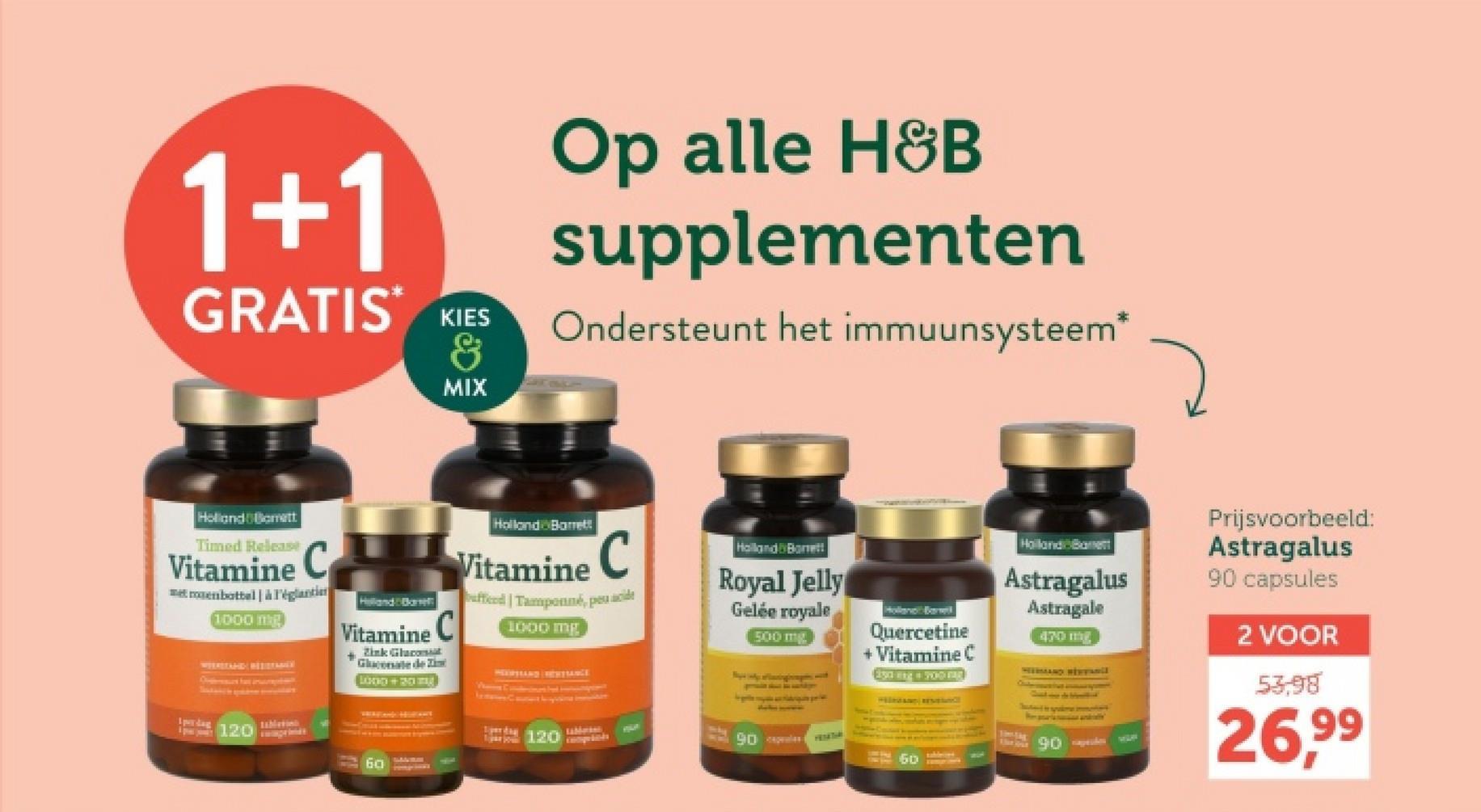 1+1
GRATIS KIES
&
MIX
Op alle H&B
supplementen
Ondersteunt het immuunsysteem*
Holland Bamett
Timed Release
Vitamine C
met rosenbottel à l'églantin
1000 mg
1perdag
120
Helland Ban
Vitamine C
+Zink Glacost
Gluconate de Zi
LO00+20
60
Holland Barrett
Vitamine C
buffed | Tamponné, peu acide
1000 mg
Holland Bonett
Royal Jelly
Gelée royale
500 mg
Quercetine
+ Vitamine C
Esang 00
perda
120
90 les
60p
Holland Ba
Astragalus
Astragale
470
HEERAND HENVanil
Ulat jest
90
Prijsvoorbeeld:
Astragalus
90 capsules
2 VOOR
53,98
26,99