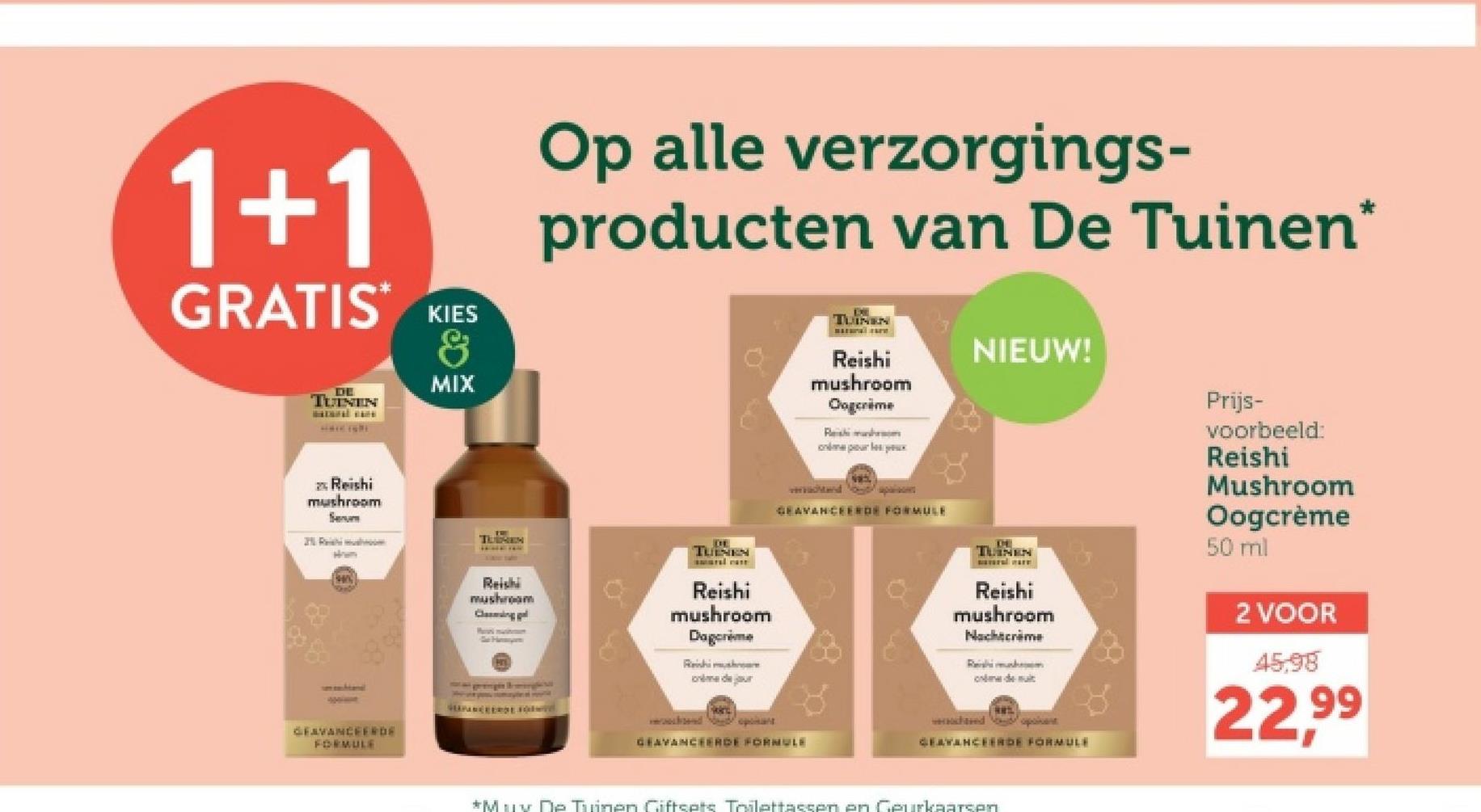 1+1
GRATIS KIES
DE
TUINEN
&
MIX
Op alle verzorgings-
producten van De Tuinen*
TUINEN
Reishi
mushroom
Oogcrime
Reishi mush
murx
NIEUW!
Prijs-
Reishi
mushroom
Serum
TUBREN
TUINEN
Reishi
mushroom
Clasingl
Pa must
Reishi
mushroom
Dagcrème
Reishi mushr
made jour
GEAVANCEERDE sodwed
GEAVANCEERDE
FORMULE
do
GEAVANCEERDE FORMULE
GEAVANCEERDE FORMULE
TLINEN
Reishi
mushroom
Nachtcrème
Reishi mu
demi
wached oponent
GEAVANCEERDE FORMULE
voorbeeld:
Reishi
Mushroom
Oogcrème
50 ml
2 VOOR
45,98
22.99
*Mux De Tuinen Giftsets Toilettassen en Geurkaarsen