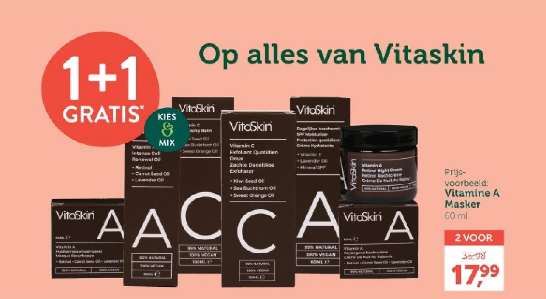 1+1
GRATIS KIES
VitoSkin
Vitamin
Intense Cell
Renewal Oil
- Retinol
&
MIX
Carrot Seed Oil
+ Lavender OiI
Op alles van Vitaskin
VitoSkin
nin c
Seed Oil
Bucktham Cil
VitaSkin
Vitamin C
Exfoliant Quotidien
Choud
Zachte Dagelijkse
Exfoliator
+ Kiwi Seed CHI
+ Sea Buckthor Oil
Sweet Orange Oil
VitaSkin
Dagelijkse beschermi
SPF Moisturizer
Protection quotidiene
Crime Hydratante
+ Vitamin E
+Lavender Oil
Mineral SPF
VitaSkin
Vitamin A
Retinal Hight Crea
Retinol Nachtcrème
Crime De Nuit Avu Retinol
NEW HATURAL
VitaSkin
AACCAA
Hadiwinsker
Masque Resurfac
+inal-Carrated-Lender Of
HHOPS MATERAL
IDON HATLERL
SOON WEGAM
99% NATUBUAL
100% VEGAN
% NATURAL
100% VEGAN
NATURAL
BOML
100ML
VEGAN
HOMLES
wwjangend Nachbereme
Crime De Huit Au Ramir
+Binal-Car il-Lavender Oil
Prijs-
voorbeeld:
Vitamine A
Masker
60 ml
2 VOOR
35,98
17,99