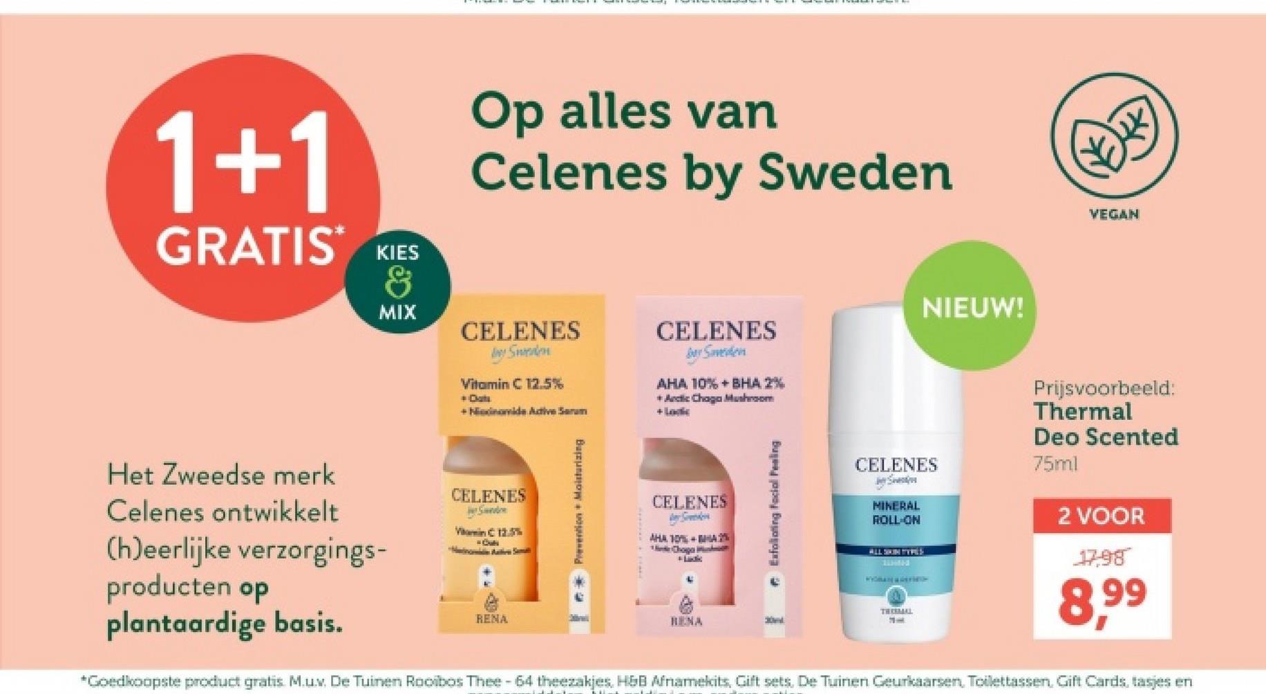 1+1
GRATIS KIES
MIX
Op alles van
Celenes by Sweden
CELENES
Sweden
Vitamin C 12.5%
+ Dat
+ Nidomide Active Serum
CELENES
barSaveden
AHA 10%+BHA 2%
+ Arctic Chaga Mushroom
+ Loc
NIEUW!
Het Zweedse merk
Celenes ontwikkelt
(h)eerlijke verzorgings-
CELENES
S
VC 12.5%
Cu
producten op
plantaardige basis.
RENA
Prevention + Moisturizing
CELENES
ter Speeders
AHA 10%A2%
Choga
Exfoliating Facial Fealing
VEGAN
CELENES
St
MINERAL
ROLL-ON
ALL SKIN TYPES
Prijsvoorbeeld:
Thermal
Deo Scented
75ml
2 VOOR
17.98
RENA
30
THERMAL
1
*Goedkoopste product gratis. M.u.v. De Tuinen Rooibos Thee - 64 theezakjes, H&B Afnamekits, Gift sets. De Tuinen Geurkaarsen, Toilettassen, Gift Cards, tasjes en
8,99