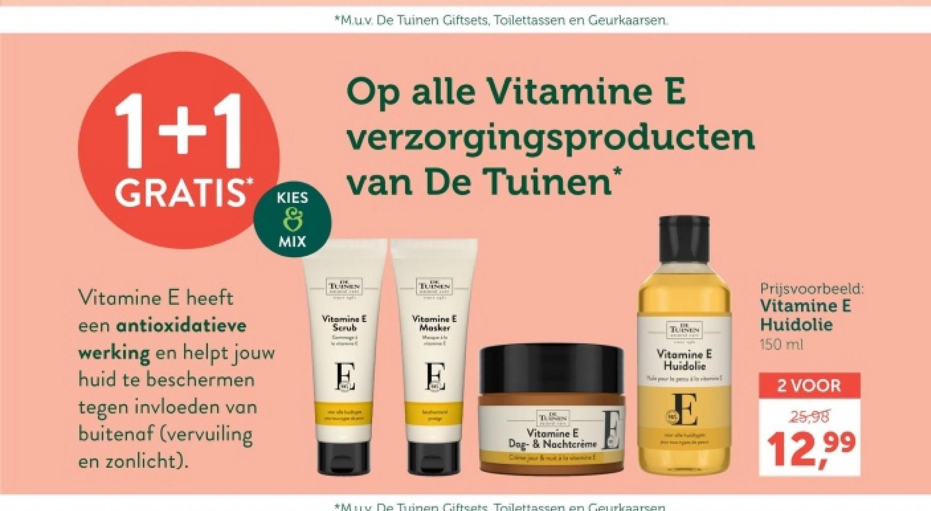 *M.u.v. De Tuinen Giftsets, Toilettassen en Geurkaarsen.
1+1
GRATIS KIES
MIX
Op alle Vitamine E
verzorgingsproducten
van De Tuinen*
Vitamine E heeft
een antioxidatieve
werking en helpt jouw
huid te beschermen
tegen invloeden van
buitenaf (vervuiling
en zonlicht).
TUINEN
TUINEN
Vitamine E
Scrub
Vitamine E
Masker
E
E
Vitamine E
Dog- & Nachtcrème
Ca
TUINEN
Vitamine E
Huidolie
E
Prijsvoorbeeld:
Vitamine E
Huidolie
150 ml
2 VOOR
25.98
12,99
*Muy De Tuinen Giftsets Toilettassen en Geurkaarsen