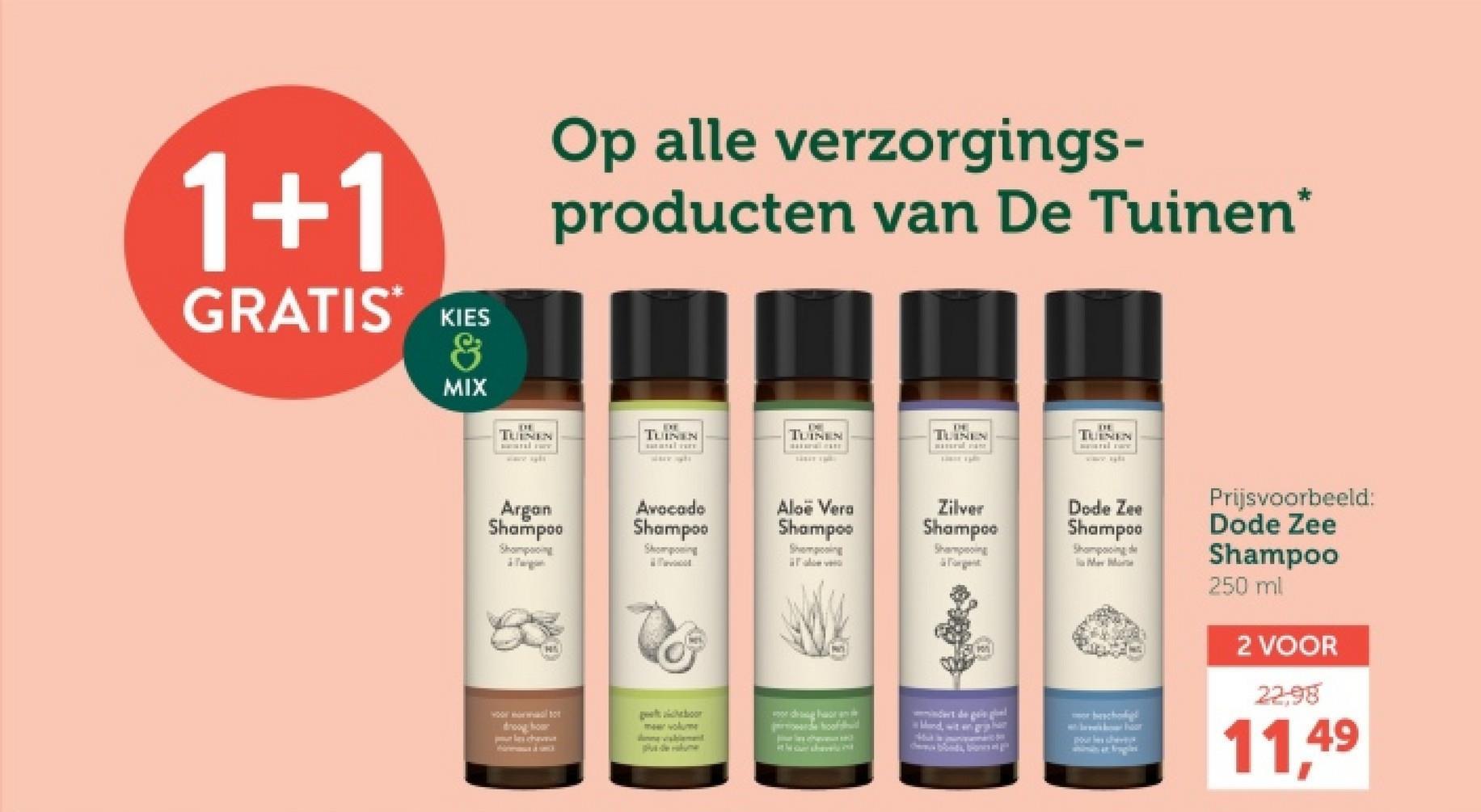 1+1
GRATIS*
KIES
&
MIX
Op alle verzorgings-
producten van De Tuinen*
TUINEN
TUINEN
TUINEN
TUINEN
TUINEN
Argan
Shampoo
Avocado
Shampoo
Shampooing
Sompong
Aloë Vera
Shampoo
Sempoing
Zilver
Shampoo
Shaping
Forget
droog hon
cha
geboor
meer volume
odgor
de
Mand, wit en gry
blonds, bonsa
Dode Zee
Shampoo
Shampooing
la Mar Mar
bh
wor
pour les chevy
Prijsvoorbeeld:
Dode Zee
Shampoo
250 ml
2 VOOR
22.98
11,49