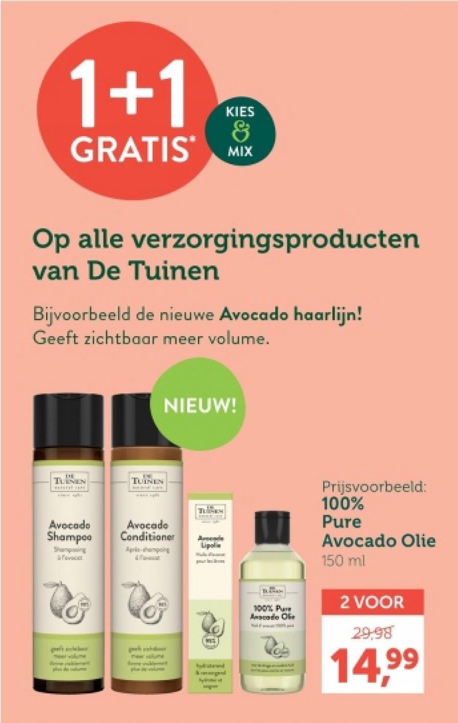 1+1
KIES
&
GRATIS MIX
Op alle verzorgingsproducten
van De Tuinen
Bijvoorbeeld de nieuwe Avocado haarlijn!
Geeft zichtbaar meer volume.
NIEUW!
TUNEN
TUINEN
Prijsvoorbeeld:
100%
TUEM
Avocado
Shampoo
Shampoing
F
Avocado
Conditioner
Pure
Lipoli
Apels-hampoing
A
g
maar volume
plume
100% Pure
Anodo Ole
Avocado Olie
150 ml
2 VOOR
29.98
14,99