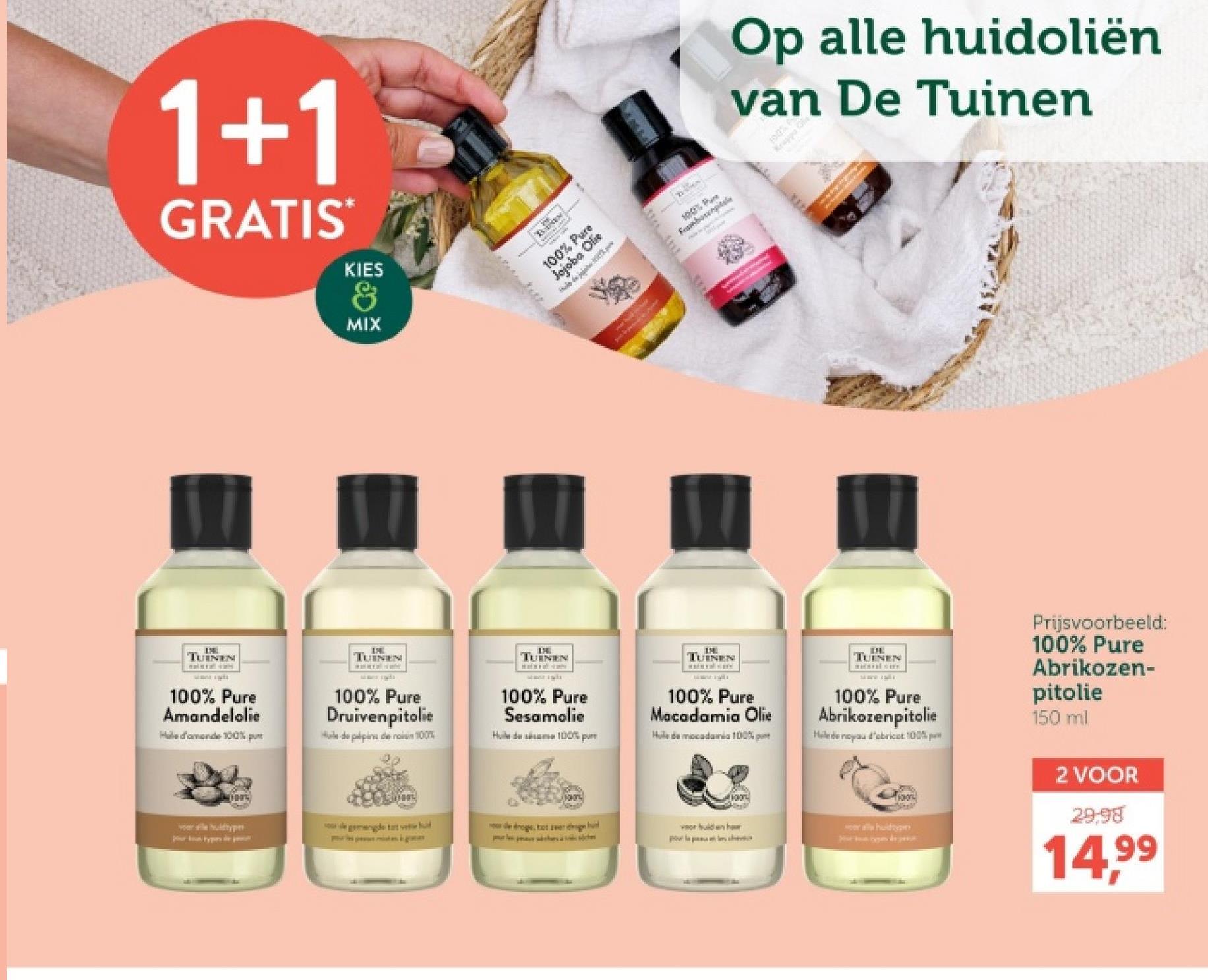 1+1
GRATIS*
KIES
&
MIX
Op alle huidoliën
van De Tuinen
100% Pure
Jojoba Olie
100% Pum
Fembotel
100% A
Kruppo G
ww
TUINEN
sims its
100% Pure
Amandelolie
Hale d'amende 100% pu
TUINEN
100% Pure
Druivenpitolie
Huile de palpins de noin 100%;
TUINEN
100% Pure
Sesamolie
Huile de sésame 100%
TUINEN
100% Pure
Macadamia Olie
Huile de mocadamia 100%
H
TUINEN
100% Pure
Abrikozenpitolie
Helena d'obricot 100%
Prijsvoorbeeld:
100% Pure
Abrikozen-
pitolie
150 ml
gemengde tat ved
de droge, tot ser
voor hulden har
all hudtype
2 VOOR
29.98
14,99