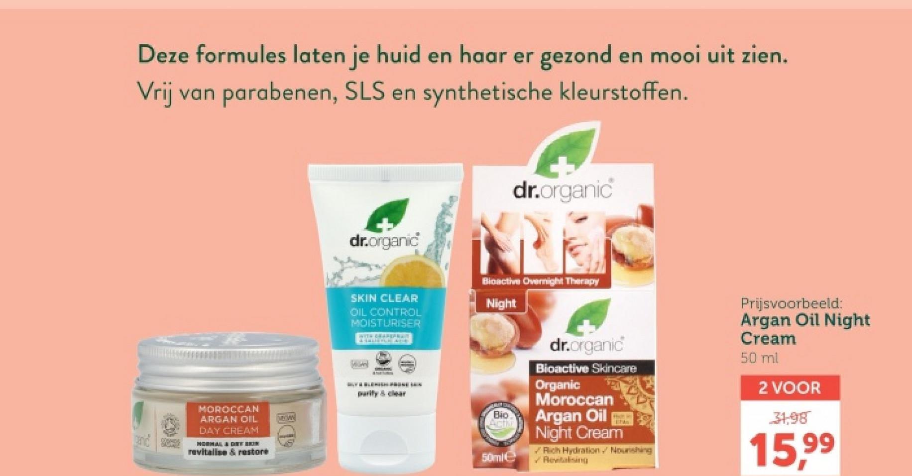 Deze formules laten je huid en haar er gezond en mooi uit zien.
Vrij van parabenen, SLS en synthetische kleurstoffen.
dr.organic
dr.organic
SKIN CLEAR
OIL CONTROL
MOISTURISER
WITH GRAPEFRAM
& SALISTS, BË KUSH
Bioactive Overnight Therapy
Night
MOROCCAN
ARGAN OIL
DAY CREAM
purity & clear
panid sterse
HORAL & DET BRIN
revitalise & restore
dr.organic
Bioactive Skincare
Organic
Moroccan
Bio
Activ
Argan Oil
50ml
Night Cream
Rich Hydration. Nourishing
Revitalising
Prijsvoorbeeld:
Argan Oil Night
Cream
50 ml
2 VOOR
31,98
15,99