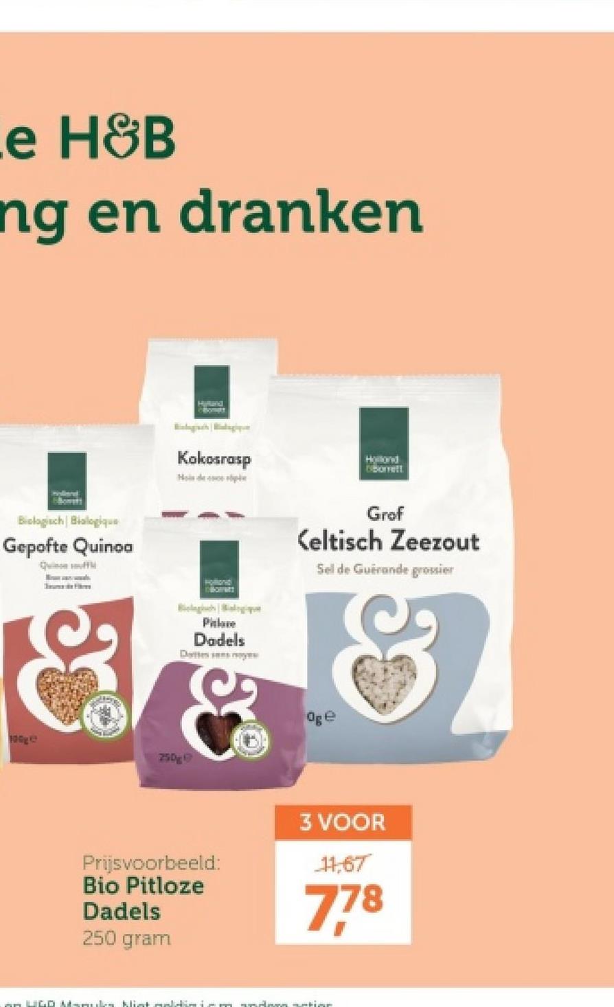 e H&B
ng en dranken
Biologisch Bialogique
Gepofte Quinoa
Quinceff
100g
HiRand
Kokosrasp
Hollond
Oborrelt
Morratt
Grof
Keltisch Zeezout
Sel de Guérande grossier
Pilate
Dadels
Dattes ses moye
250g
Oge
Prijsvoorbeeld:
Bio Pitloze
Dadels
250 gram
3 VOOR
11,67
778
LIGD Mamuilen. Klist maldimiem andern nation