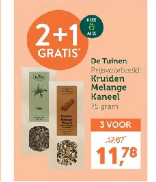 2+1
GRATIS
Chai
Koulden
Melongs
KIES
8
MIX
De Tuinen
Prijsvoorbeeld:
Kruiden
Melange
Kaneel
75 gram
3 VOOR
17,67
11,78