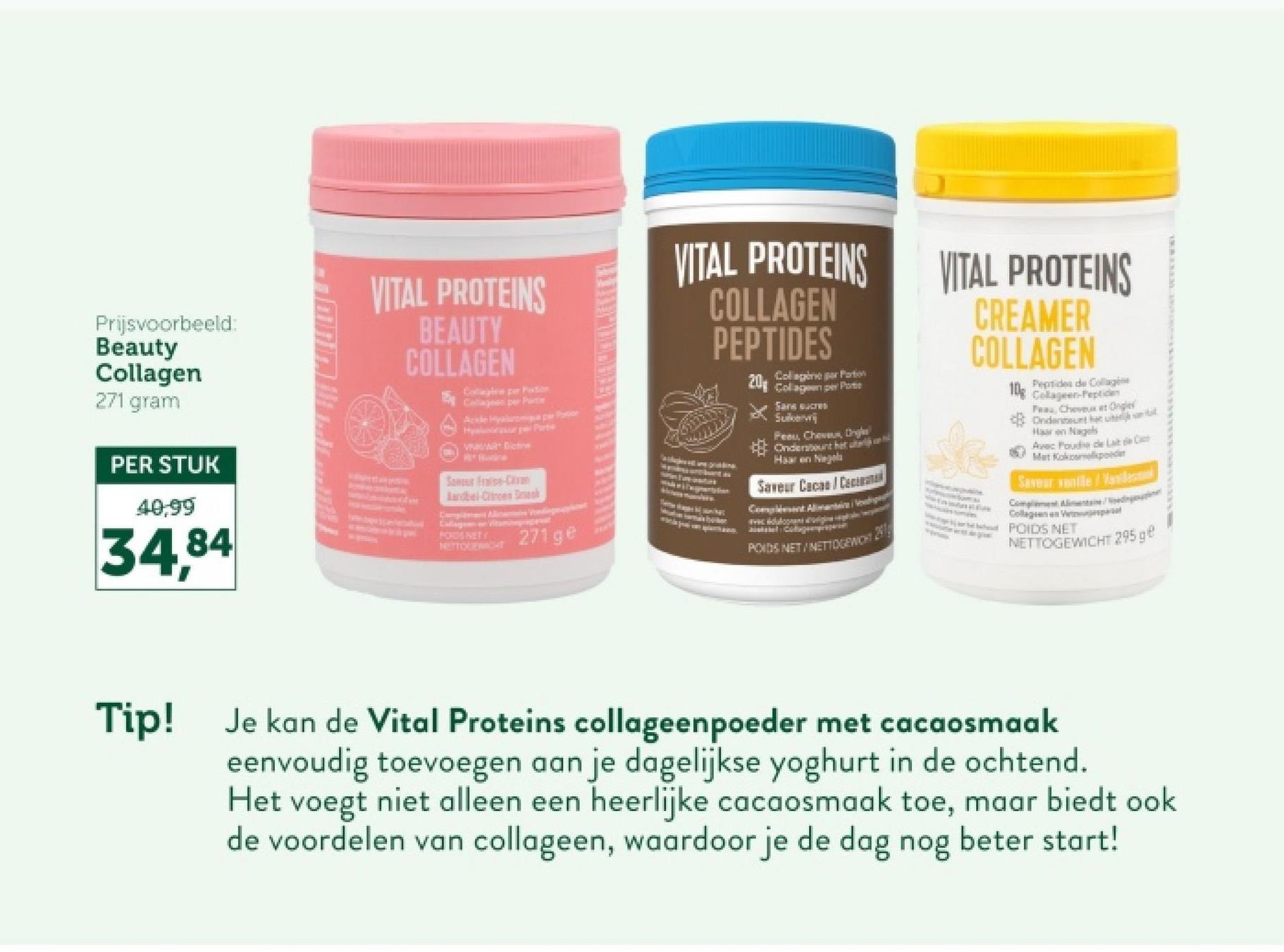 Prijsvoorbeeld:
Beauty
Collagen
271 gram
PER STUK
40,99
34.84
VITAL PROTEINS
BEAUTY
COLLAGEN
Cottage per Portion
Ackle Hyaluronu par Portion
Har Partie
VAR Dicti
Sancur Fraise-Crum
Landbel-Citroen Dek
Callage vitaminepropert
POIDS NET
NETTOGEWICHT
271 ge
VITAL PROTEINS
COLLAGEN
PEPTIDES
Collagène par Portion
20 Collagen per Portic
Sans sucres
Suiker
Peeu, Chevaux, Ongles
Ondersteunt het u
Haaren Nagel
Saveur Cacas/Cecinat
Complet Alimentaires
POIDS.NET/NETTOGEWICH
VITAL PROTEINS
CREAMER
COLLAGEN
Peptides de Collage
10g Collageen-Peptide
Pau, Cheveux et Ongle
Ondersteunt het ter
Haaren Nagels
Avec Poudre de Lait de Cat
Mat Kokosmelkpoeder
Savear vanille/Vande
Complement Alimentane Madingasagnar
Collagen Ve
POIDS NET
NETTOGEWICHT 295 ge
Tip!
Je kan de Vital Proteins collageenpoeder met cacaosmaak
eenvoudig toevoegen aan je dagelijkse yoghurt in de ochtend.
Het
voegt niet alleen een heerlijke cacaosmaak toe, maar biedt ook
de voordelen van collageen, waardoor je de dag nog beter start!