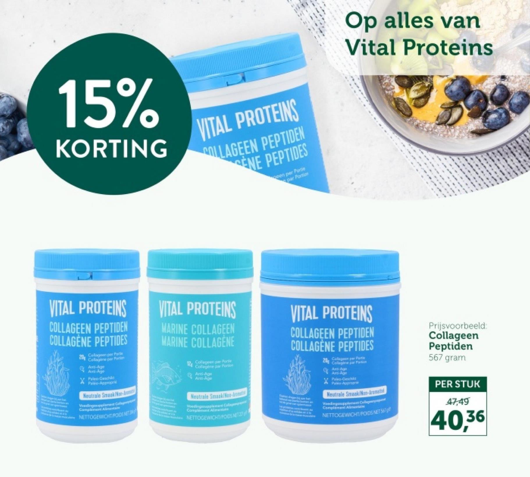 15%
KORTING
VITAL PROTEINS
COLLAGEEN PEPTIDEN
ENE PEPTIDES
neen per Porte
par Periss
Op alles van
Vital Proteins
VITAL PROTEINS
COLLAGEEN PEPTIDEN
COLLAGÈNE PEPTIDES
20 Collagen per For
Callagine par Portion
Ar-Ruge
Paleo-Geschikt
Pelo Appropri
Neutralle Smaak/Non-A
Compliment Alimentai
NETTOGEWICHT/PODS NET
VITAL PROTEINS
MARINE COLLAGEEN
MARINE COLLAGENE
12
Collagen per Porte
Collegere par Portion
Anti-Age
Anti-Age
Neutrale Smaak/Non-Aromat
Voedingssupplement Colleg
Complement Alimentare
NETTOGEWICHTIPODS NET
VITAL PROTEINS
COLLAGEEN PEPTIDEN
COLLAGÈNE PEPTIDES
20
Collageon per Parts
Collegere par Portion
Awn Zipp
Paleo-Geschikt
Palla-Approgre
Neutrale Smaak/Non-Aromedia
Vandingsupplement Cl
Complement Alimentai
NETTOGEWICHT/POIDS NET
Prijsvoorbeeld:
Collageen
Peptiden
567 gram
PER STUK
47,49
40,36