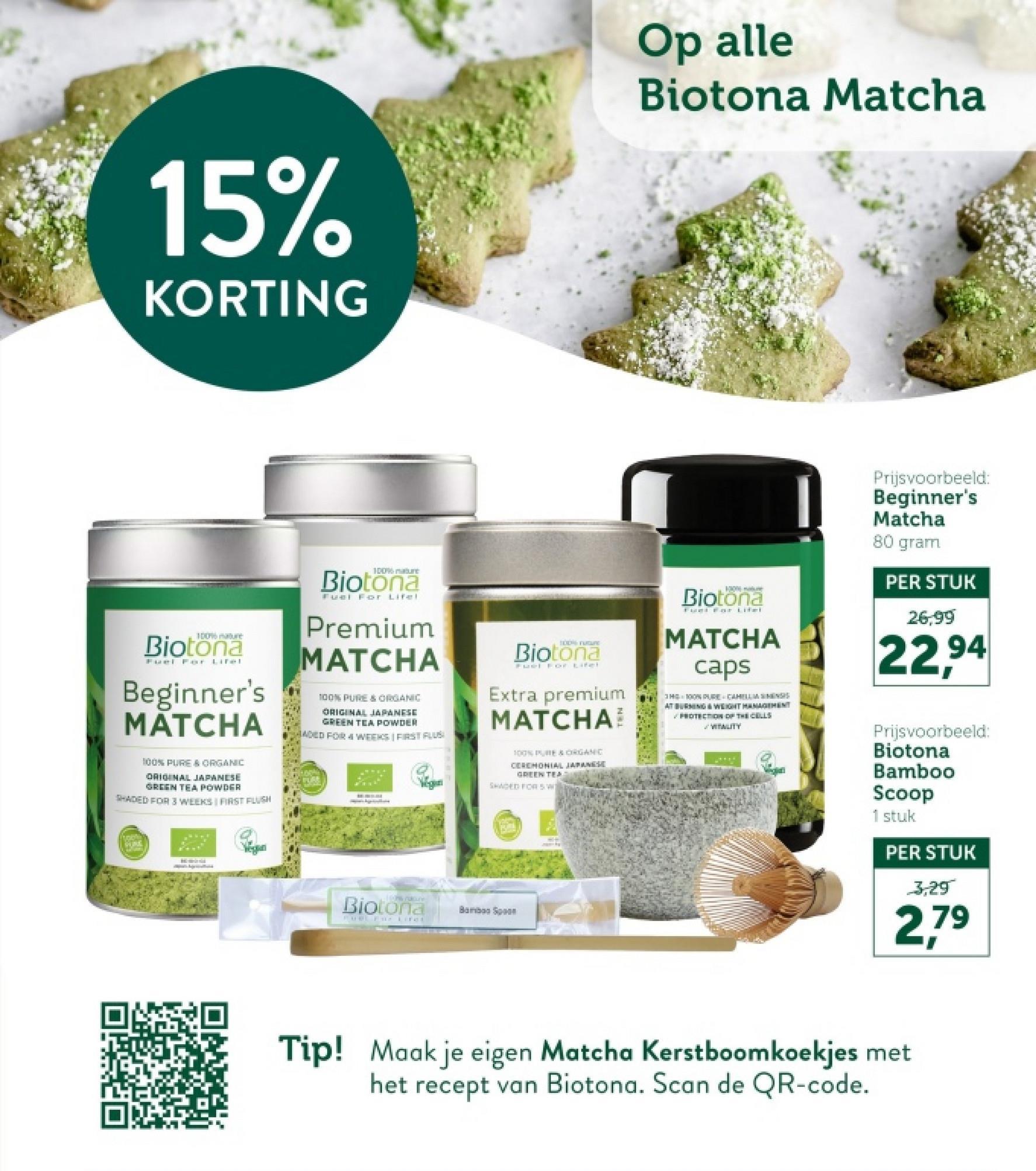 15%
KORTING
Op alle
Biotona Matcha
100% re
Biotona
Fuel For
Lifel
Beginner's
MATCHA
100% PURE & ORGANIC
ORIGINAL JAPANESE
GREEN TEA POWDER
SHADED FOR 3 WEEKS I FIRST FLUSH
100% nature
Biotona
Fuel For Lifel
Premium
MATCHA
100% PURE & ORGANIC
ORIGINAL JAPANESE
GREEN TEA POWDER
ADED FOR 4 WEEKS FIRST FLUS
PURE
HODNE FUQA
Biotona
Fuel For Lifel
Extra premium
MATCHA
100% PURE & ORGANIC
CEREMONIAL JAPANESE
GREEN TEA
SHADED FOR 5 W
10
Biotona
MATCHA
caps
3H 100% PURE
CAHILLM
ATBURNING & WEIGHT MANAGEMENT
PROTECTION OF THE CELLS
VITALITY
tooth
VERING
Biotona
Bamboo Sp
Fuel Fur Life
Prijsvoorbeeld:
Beginner's
Matcha
80 gram
PER STUK
26,99
22,94
Prijsvoorbeeld:
Biotona
Bamboo
Scoop
1 stuk
PER STUK
3,29
2,79
Tip! Maak je eigen Matcha Kerstboomkoekjes met
het recept van Biotona. Scan de QR-code.