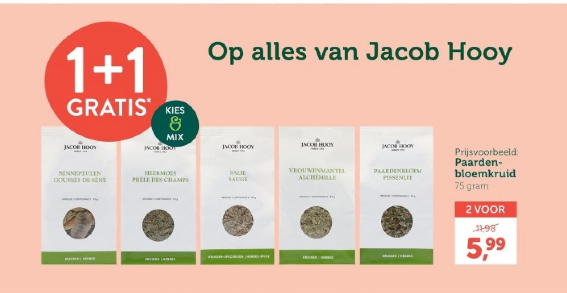 1+1
GRATIS*
KIES
&
MIX
INCOB HOLY
JACOB HOOT
SENNEPEULEN
GOUSSES DE SÉNÉ
Op alles van Jacob Hooy
JACOB HODY
JACOB HOOY
JACOB HOOY
HEERMOES
SALIE
PRELE DES CHAMPS
SAUGE
VROUWENMANTEL
ALCHEMILLE
PAARDENBLOEM
PISSENLIT
KIRIIDEN HERBEL
DEN-SPICEROEN HEREC-IPICE
Prijsvoorbeeld:
Paarden-
bloemkruid
75 gram
2 VOOR
11,98
5,99