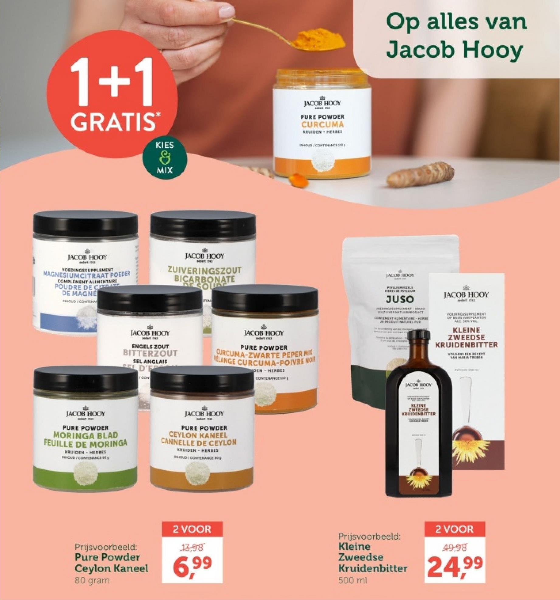 1+1
GRATIS
KIES
&
MIX
JACOB HOOY
PURE POWDER
CURCUMA
KRUIDEN HERRES
INHOUD CONTENANCE
JACOB HOOY
VOEDINGSSUPPLEMENT
MAGNESIUMCITRAAT POEDER
COMPLEMENT ALIMENTAIRE
POUDRE DE CI
DE MAGNÉ
HOUD/CONTEMA
JACOB HOOY
ZUIVERINGSZOUT
BICARBONATE
DE SOUDE
JACOB HOOY
SHOWE 11043)
ENGELS ZOUT
BITTERZOUT
SEL ANGLAIS
CELD'E
CON
JACOB HOOY
PURE POWDER
NELANGE CURCUMA-POIVRE NOR
CURCUMA-ZWARTE PEPER MIX
DEN HERBES
CONTENANCE
JACOB HOOY
PURE POWDER
MORINGA BLAD
FEUILLE DE MORINGA
KRUIDEN HERRES
INHOUD/CONTAC
JACOB HOOY
PURE POWDER
CEYLON KANEEL
CANNELLE DE CEYLON
KRUIDEN HERBES
INHOUD/CONHANCE
Op alles van
Jacob Hooy
JACOS HODY
PELLELE
JUSO
JACOB HOOY
TEHTUURT
CLEMENT ALIMENTARE HERBI
PRON
VOLDINGSSEMENT
OF BIN VAN PLANTER
AUC SERVOL
KLEINE
ZWEEDSE
KRUIDENBITTER
WOLGENS EEM RECEPT
JACOR HOOK
KLEINE
ZWERGE
KRUIDENBITTER
THHOUS SOC
Prijsvoorbeeld:
Pure Powder
Ceylon Kaneel
80 gram
2 VOOR
13,98
6,99
Prijsvoorbeeld:
Kleine
Zweedse
Kruidenbitter
500 ml
2 VOOR
49.98
24,99